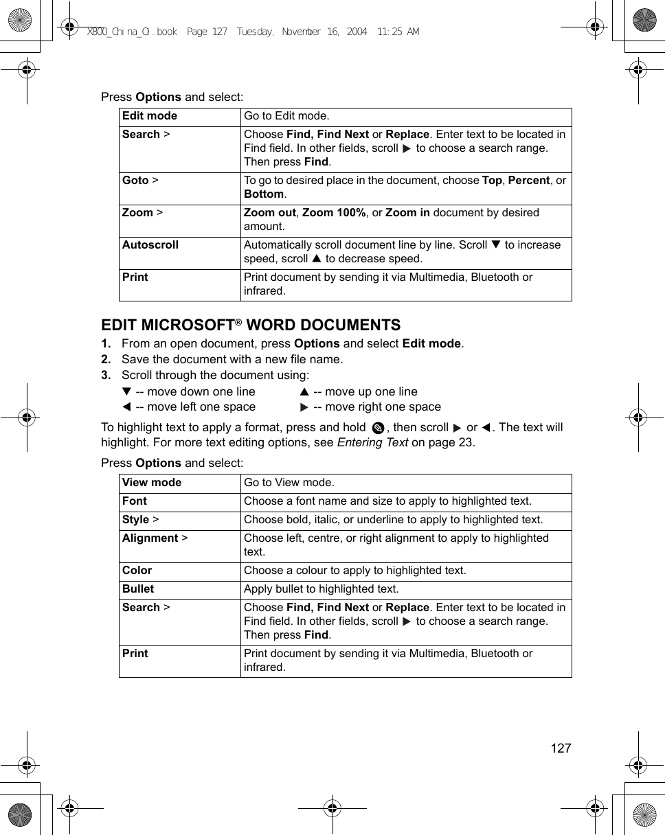    127Press Options and select: EDIT MICROSOFT® WORD DOCUMENTS1. From an open document, press Options and select Edit mode.2. Save the document with a new file name.3. Scroll through the document using: -- move down one line    -- move up one line -- move left one space    -- move right one spaceTo highlight text to apply a format, press and hold  , then scroll   or  . The text will highlight. For more text editing options, see Entering Text on page 23.Press Options and select:    Edit mode Go to Edit mode.Search &gt;  Choose Find, Find Next or Replace. Enter text to be located in Find field. In other fields, scroll   to choose a search range. Then press Find. Goto &gt;  To go to desired place in the document, choose Top, Percent, or Bottom.Zoom &gt;  Zoom out, Zoom 100%, or Zoom in document by desired amount.Autoscroll Automatically scroll document line by line. Scroll   to increase speed, scroll   to decrease speed.Print Print document by sending it via Multimedia, Bluetooth or infrared.View mode Go to View mode.Font Choose a font name and size to apply to highlighted text.Style &gt; Choose bold, italic, or underline to apply to highlighted text.Alignment &gt; Choose left, centre, or right alignment to apply to highlighted text.Color Choose a colour to apply to highlighted text.Bullet Apply bullet to highlighted text.Search &gt;  Choose Find, Find Next or Replace. Enter text to be located in Find field. In other fields, scroll   to choose a search range. Then press Find. Print Print document by sending it via Multimedia, Bluetooth or infrared.X800_China_OI.book  Page 127  Tuesday, November 16, 2004  11:25 AM