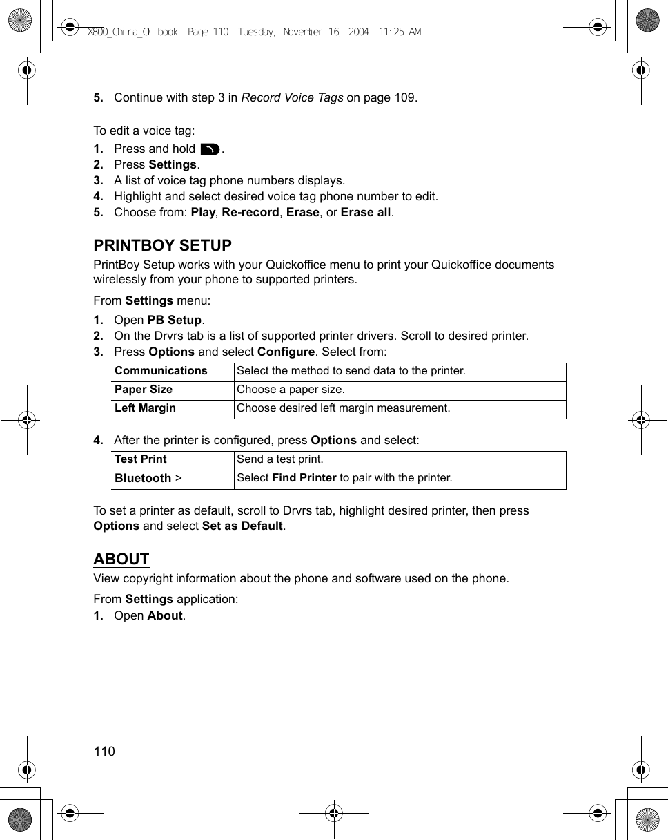 110      5. Continue with step 3 in Record Voice Tags on page 109.To edit a voice tag:1. Press and hold  .2. Press Settings.3. A list of voice tag phone numbers displays.4. Highlight and select desired voice tag phone number to edit.5. Choose from: Play, Re-record, Erase, or Erase all.PRINTBOY SETUPPrintBoy Setup works with your Quickoffice menu to print your Quickoffice documents wirelessly from your phone to supported printers.From Settings menu:1. Open PB Setup.2. On the Drvrs tab is a list of supported printer drivers. Scroll to desired printer.3. Press Options and select Configure. Select from: 4. After the printer is configured, press Options and select: To set a printer as default, scroll to Drvrs tab, highlight desired printer, then press Options and select Set as Default.ABOUTView copyright information about the phone and software used on the phone.From Settings application:1. Open About.Communications Select the method to send data to the printer.Paper Size Choose a paper size.Left Margin Choose desired left margin measurement.Test Print Send a test print.Bluetooth &gt; Select Find Printer to pair with the printer.X800_China_OI.book  Page 110  Tuesday, November 16, 2004  11:25 AM