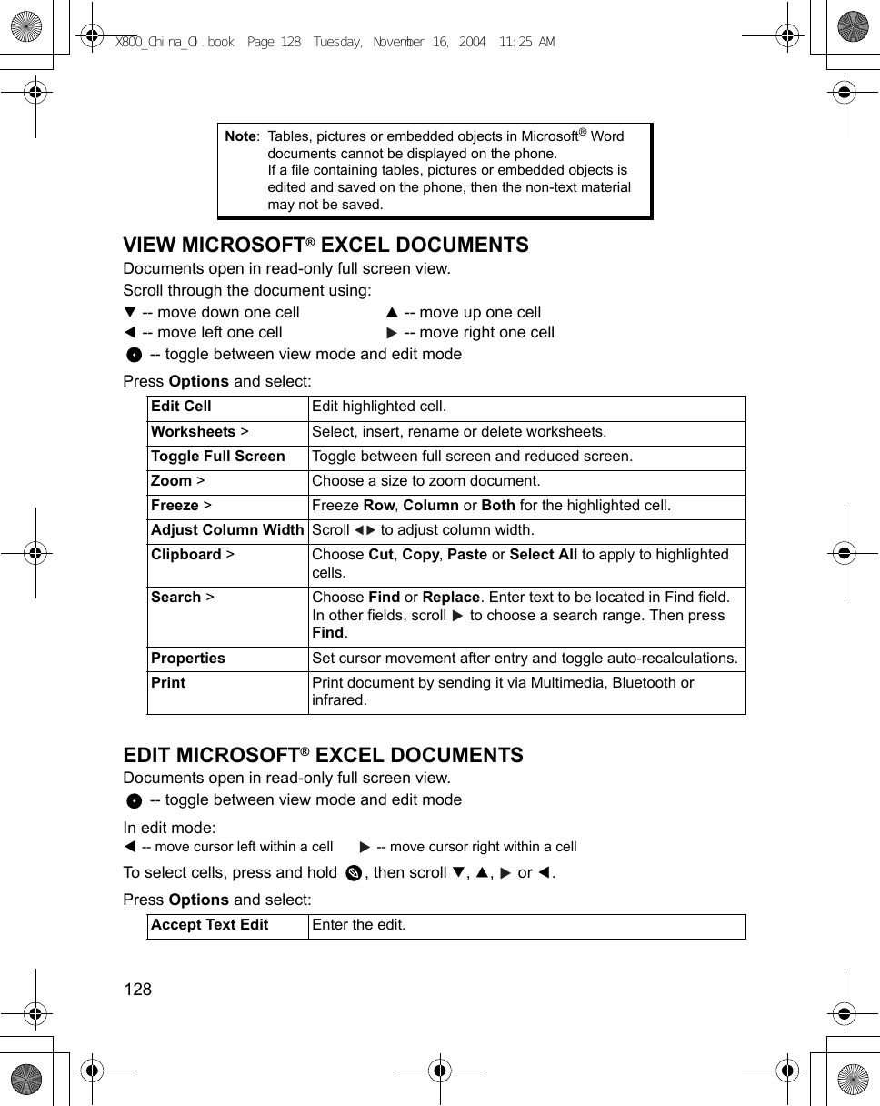 128      VIEW MICROSOFT® EXCEL DOCUMENTSDocuments open in read-only full screen view.Scroll through the document using: -- move down one cell    -- move up one cell -- move left one cell    -- move right one cell -- toggle between view mode and edit modePress Options and select: EDIT MICROSOFT® EXCEL DOCUMENTSDocuments open in read-only full screen view. -- toggle between view mode and edit modeIn edit mode: -- move cursor left within a cell    -- move cursor right within a cellTo select cells, press and hold  , then scroll  ,  ,   or  .Press Options and select:   Note: Tables, pictures or embedded objects in Microsoft® Word documents cannot be displayed on the phone.If a file containing tables, pictures or embedded objects is edited and saved on the phone, then the non-text material may not be saved.Edit Cell Edit highlighted cell.Worksheets &gt;  Select, insert, rename or delete worksheets.Toggle Full Screen Toggle between full screen and reduced screen.Zoom &gt;  Choose a size to zoom document.Freeze &gt;  Freeze Row, Column or Both for the highlighted cell.Adjust Column Width Scroll   to adjust column width.Clipboard &gt; Choose Cut, Copy, Paste or Select All to apply to highlighted cells.Search &gt;  Choose Find or Replace. Enter text to be located in Find field. In other fields, scroll   to choose a search range. Then press Find. Properties Set cursor movement after entry and toggle auto-recalculations.Print Print document by sending it via Multimedia, Bluetooth or infrared.Accept Text Edit Enter the edit.X800_China_OI.book  Page 128  Tuesday, November 16, 2004  11:25 AM