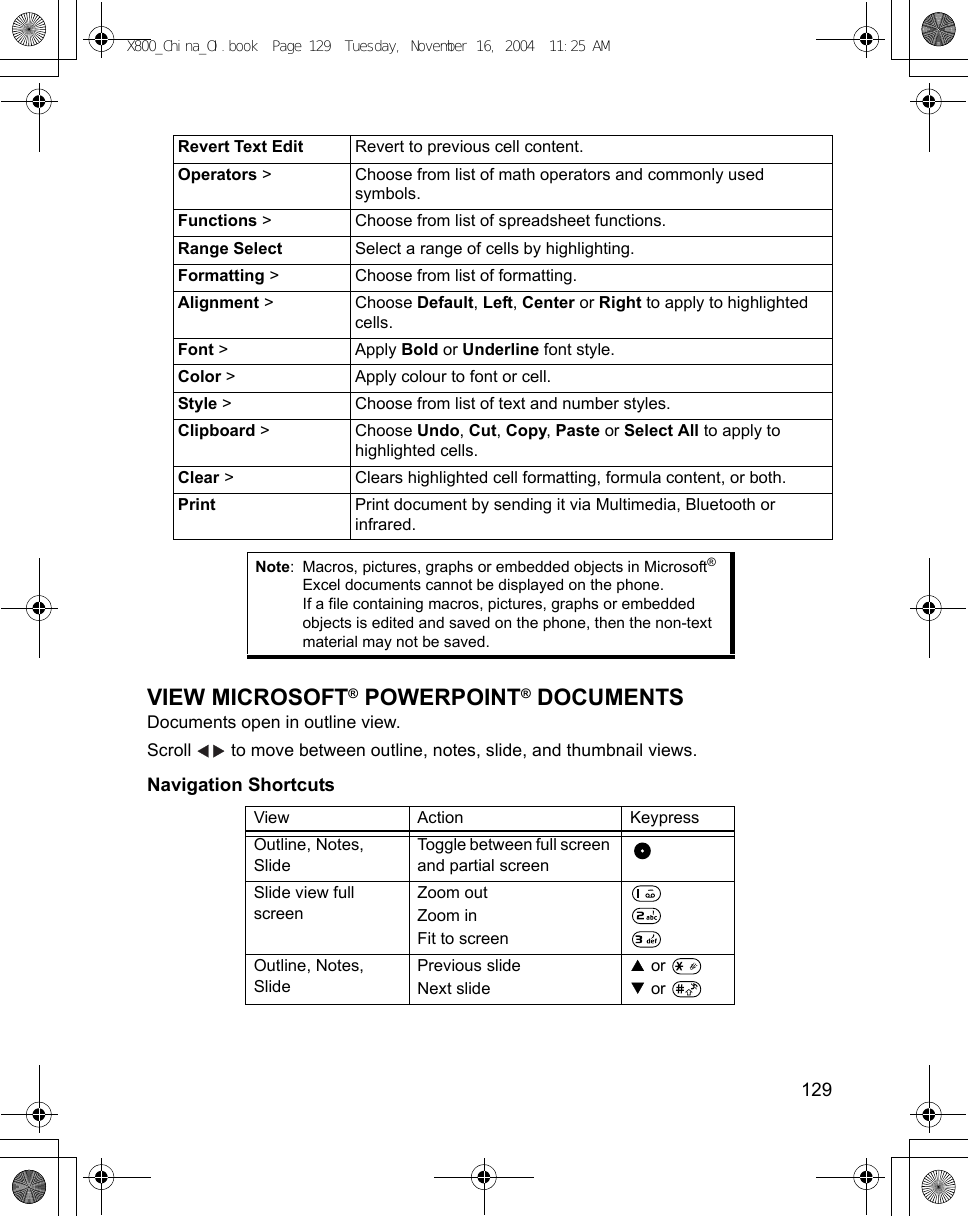    129VIEW MICROSOFT® POWERPOINT® DOCUMENTSDocuments open in outline view.Scroll   to move between outline, notes, slide, and thumbnail views.Navigation Shortcuts Revert Text Edit Revert to previous cell content.Operators &gt; Choose from list of math operators and commonly used symbols.Functions &gt; Choose from list of spreadsheet functions.Range Select Select a range of cells by highlighting.Formatting &gt; Choose from list of formatting.Alignment &gt; Choose Default, Left, Center or Right to apply to highlighted cells.Font &gt; Apply Bold or Underline font style.Color &gt;  Apply colour to font or cell.Style &gt; Choose from list of text and number styles.Clipboard &gt; Choose Undo, Cut, Copy, Paste or Select All to apply to highlighted cells.Clear &gt; Clears highlighted cell formatting, formula content, or both.Print Print document by sending it via Multimedia, Bluetooth or infrared.Note: Macros, pictures, graphs or embedded objects in Microsoft® Excel documents cannot be displayed on the phone.If a file containing macros, pictures, graphs or embedded objects is edited and saved on the phone, then the non-text material may not be saved.View Action KeypressOutline, Notes, SlideToggle between full screen and partial screenSlide view full screenZoom outZoom inFit to screenOutline, Notes, SlidePrevious slideNext slide or  or X800_China_OI.book  Page 129  Tuesday, November 16, 2004  11:25 AM