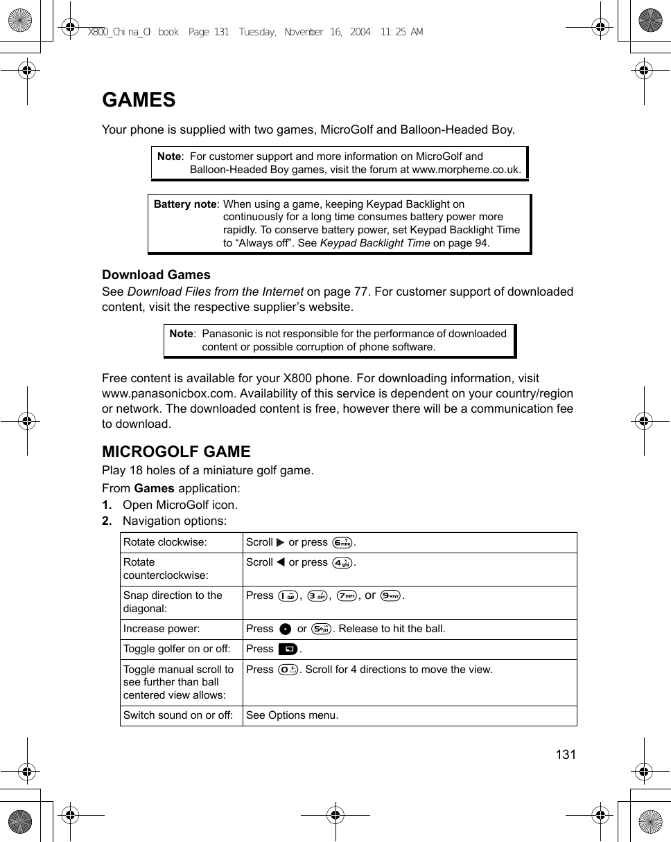    131GAMESYour phone is supplied with two games, MicroGolf and Balloon-Headed Boy. Download GamesSee Download Files from the Internet on page 77. For customer support of downloaded content, visit the respective supplier’s website.   Free content is available for your X800 phone. For downloading information, visit www.panasonicbox.com. Availability of this service is dependent on your country/region or network. The downloaded content is free, however there will be a communication fee to download.MICROGOLF GAMEPlay 18 holes of a miniature golf game.From Games application:1. Open MicroGolf icon.2. Navigation options:   Note: For customer support and more information on MicroGolf and Balloon-Headed Boy games, visit the forum at www.morpheme.co.uk.Battery note: When using a game, keeping Keypad Backlight on continuously for a long time consumes battery power more rapidly. To conserve battery power, set Keypad Backlight Time to “Always off”. See Keypad Backlight Time on page 94.Note: Panasonic is not responsible for the performance of downloaded content or possible corruption of phone software.Rotate clockwise: Scroll   or press  . Rotate counterclockwise:Scroll   or press  .Snap direction to the diagonal:Press  , , , or .Increase power: Press   or  . Release to hit the ball.Toggle golfer on or off:  Press  .Toggle manual scroll to see further than ball centered view allows:Press  . Scroll for 4 directions to move the view. Switch sound on or off: See Options menu.X800_China_OI.book  Page 131  Tuesday, November 16, 2004  11:25 AM