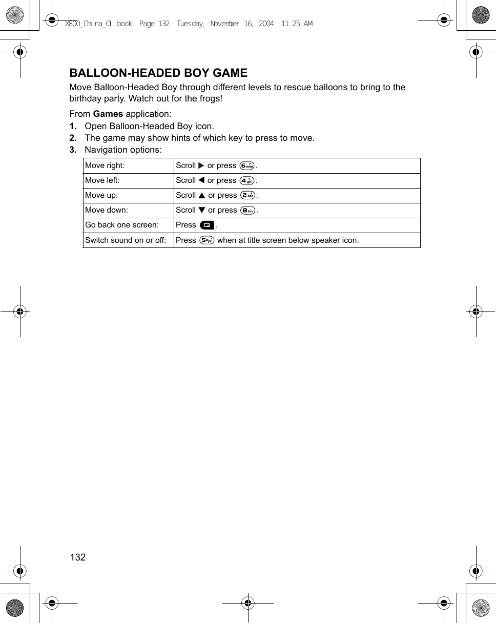132      BALLOON-HEADED BOY GAMEMove Balloon-Headed Boy through different levels to rescue balloons to bring to the birthday party. Watch out for the frogs!From Games application:1. Open Balloon-Headed Boy icon.2. The game may show hints of which key to press to move.3. Navigation options:   Move right: Scroll   or press  .Move left: Scroll   or press  .Move up:  Scroll   or press  .Move down: Scroll   or press  .Go back one screen: Press  . Switch sound on or off: Press   when at title screen below speaker icon.X800_China_OI.book  Page 132  Tuesday, November 16, 2004  11:25 AM