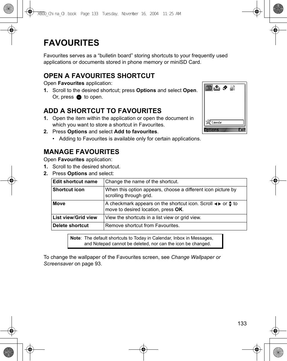    133FAVOURITESFavourites serves as a “bulletin board” storing shortcuts to your frequently used applications or documents stored in phone memory or miniSD Card.OPEN A FAVOURITES SHORTCUTOpen Favourites application:1. Scroll to the desired shortcut; press Options and select Open. Or, press   to open.ADD A SHORTCUT TO FAVOURITES1. Open the item within the application or open the document in which you want to store a shortcut in Favourites.2. Press Options and select Add to favourites.• Adding to Favourites is available only for certain applications. MANAGE FAVOURITESOpen Favourites application:1. Scroll to the desired shortcut.2. Press Options and select:  To change the wallpaper of the Favourites screen, see Change Wallpaper or Screensaver on page 93.Edit shortcut name Change the name of the shortcut.Shortcut icon When this option appears, choose a different icon picture by scrolling through grid.Move A checkmark appears on the shortcut icon. Scroll   or   to move to desired location, press OK.List view/Grid view View the shortcuts in a list view or grid view.Delete shortcut Remove shortcut from Favourites.Note: The default shortcuts to Today in Calendar, Inbox in Messages, and Notepad cannot be deleted, nor can the icon be changed.X800_China_OI.book  Page 133  Tuesday, November 16, 2004  11:25 AM