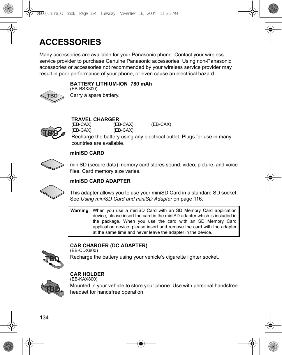 134      ACCESSORIESMany accessories are available for your Panasonic phone. Contact your wireless service provider to purchase Genuine Panasonic accessories. Using non-Panasonic accessories or accessories not recommended by your wireless service provider may result in poor performance of your phone, or even cause an electrical hazard.BATTERY LITHIUM-ION  780 mAh(EB-BSX800)Carry a spare battery.TRAVEL CHARGER(EB-CAX) (EB-CAX) (EB-CAX)(EB-CAX) (EB-CAX)Recharge the battery using any electrical outlet. Plugs for use in many countries are available.miniSD CARDminiSD (secure data) memory card stores sound, video, picture, and voice files. Card memory size varies.miniSD CARD ADAPTERThis adapter allows you to use your miniSD Card in a standard SD socket. See Using miniSD Card and miniSD Adapter on page 116.CAR CHARGER (DC ADAPTER)(EB-CDX800)Recharge the battery using your vehicle’s cigarette lighter socket.CAR HOLDER(EB-KAX800)Mounted in your vehicle to store your phone. Use with personal handsfree headset for handsfree operation.Warning: When you use a miniSD Card with an SD Memory Card applicationdevice, please insert the card in the miniSD adapter which is included inthe package. When you use the card with an SD Memory Cardapplication device, please insert and remove the card with the adapterat the same time and never leave the adapter in the device.TBDTBDTBDTBDX800_China_OI.book  Page 134  Tuesday, November 16, 2004  11:25 AM