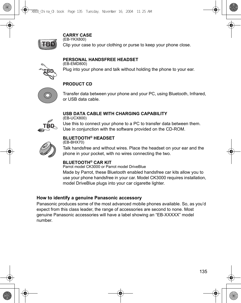    135CARRY CASE(EB-YKX800)Clip your case to your clothing or purse to keep your phone close.PERSONAL HANDSFREE HEADSET(EB-EMD800)Plug into your phone and talk without holding the phone to your ear. PRODUCT CDTransfer data between your phone and your PC, using Bluetooth, Infrared, or USB data cable. USB DATA CABLE WITH CHARGING CAPABILITY(EB-UCX800)Use this to connect your phone to a PC to transfer data between them. Use in conjunction with the software provided on the CD-ROM.BLUETOOTH® HEADSET(EB-BHX70)Talk handsfree and without wires. Place the headset on your ear and the phone in your pocket, with no wires connecting the two. BLUETOOTH® CAR KITParrot model CK3000 or Parrot model DriveBlueMade by Parrot, these Bluetooth enabled handsfree car kits allow you to use your phone handsfree in your car. Model CK3000 requires installation, model DriveBlue plugs into your car cigarette lighter.How to identify a genuine Panasonic accessoryPanasonic produces some of the most advanced mobile phones available. So, as you’d expect from this class leader, the range of accessories are second to none. Most genuine Panasonic accessories will have a label showing an “EB-XXXXX” model number.TBDTBDTBDX800_China_OI.book  Page 135  Tuesday, November 16, 2004  11:25 AM