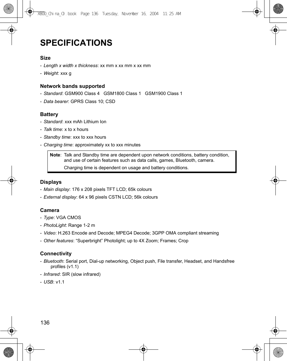 136      SPECIFICATIONSSize -Length x width x thickness: xx mm x xx mm x xx mm-Weight: xxx gNetwork bands supported -Standard: GSM900 Class 4   GSM1800 Class 1   GSM1900 Class 1-Data bearer: GPRS Class 10; CSDBattery -Standard: xxx mAh Lithium Ion-Talk time: x to x hours-Standby time: xxx to xxx hours-Charging time: approximately xx to xxx minutesDisplays -Main display: 176 x 208 pixels TFT LCD; 65k colours-External display: 64 x 96 pixels CSTN LCD; 56k coloursCamera -Type: VGA CMOS-PhotoLight: Range 1-2 m-Video: H.263 Encode and Decode; MPEG4 Decode; 3GPP OMA compliant streaming-Other features: “Superbright” Photolight; up to 4X Zoom; Frames; CropConnectivity -Bluetooth: Serial port, Dial-up networking, Object push, File transfer, Headset, and Handsfree profiles (v1.1)-Infrared: SIR (slow infrared)-USB: v1.1Note: Talk and Standby time are dependent upon network conditions, battery condition, and use of certain features such as data calls, games, Bluetooth, camera.Charging time is dependent on usage and battery conditions.X800_China_OI.book  Page 136  Tuesday, November 16, 2004  11:25 AM