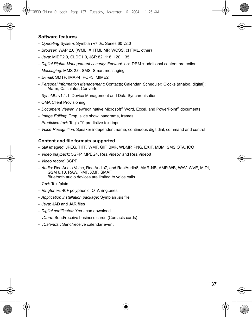    137Software features -Operating System: Symbian v7.0s, Series 60 v2.0-Browser: WAP 2.0 (WML, XHTML MP, WCSS, cHTML, other)-Java: MIDP2.0, CLDC1.0, JSR 82, 118, 120, 135-Digital Rights Management security: Forward lock DRM + additional content protection-Messaging: MMS 2.0, SMS, Smart messaging-E-mail: SMTP, IMAP4, POP3, MIME2-Personal Information Management: Contacts; Calendar; Scheduler; Clocks (analog, digital); Alarm; Calculator; Converter-SyncML: v1.1.1, Device Management and Data Synchronisation- OMA Client Provisioning-Document Viewer: view/edit native Microsoft® Word, Excel, and PowerPoint® documents-Image Editing: Crop, slide show, panorama, frames-Predictive text: Tegic T9 predictive text input-Voice Recognition: Speaker independent name, continuous digit dial, command and controlContent and file formats supported -Still Imaging: JPEG, TIFF, WMF, GIF, BMP, WBMP, PNG, EXIF, MBM, SMS OTA, ICO-Video playback: 3GPP, MPEG4, RealVideo7 and RealVideo8-Video record: 3GPP-Audio: RealAudio Voice, RealAudio7, and RealAudio8, AMR-NB, AMR-WB, WAV, WVE, MIDI, GSM 6.10, RAW, RMF, XMF, SMAF.Bluetooth audio devices are limited to voice calls-Text: Text/plain-Ringtones: 40+ polyphonic, OTA ringtones-Application installation package: Symbian .sis file-Java: JAD and JAR files-Digital certificates: Yes - can download-vCard: Send/receive business cards (Contacts cards)-vCalendar: Send/receive calendar eventX800_China_OI.book  Page 137  Tuesday, November 16, 2004  11:25 AM