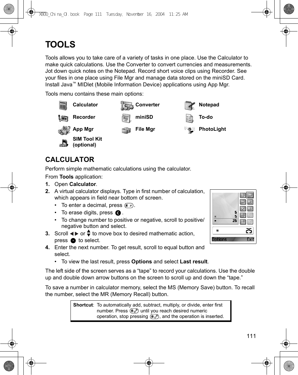    111TOOLSTools allows you to take care of a variety of tasks in one place. Use the Calculator to make quick calculations. Use the Converter to convert currencies and measurements. Jot down quick notes on the Notepad. Record short voice clips using Recorder. See your files in one place using File Mgr and manage data stored on the miniSD Card. Install Java™ MIDlet (Mobile Information Device) applications using App Mgr.Tools menu contains these main options: CALCULATORPerform simple mathematic calculations using the calculator.From Tools application:1. Open Calculator.2. A virtual calculator displays. Type in first number of calculation, which appears in field near bottom of screen. • To enter a decimal, press  .• To erase digits, press  .• To change number to positive or negative, scroll to positive/negative button and select.3. Scroll   or   to move box to desired mathematic action, press  to select.4. Enter the next number. To get result, scroll to equal button and select.• To view the last result, press Options and select Last result.The left side of the screen serves as a “tape” to record your calculations. Use the double up and double down arrow buttons on the screen to scroll up and down the “tape.”To save a number in calculator memory, select the MS (Memory Save) button. To recall the number, select the MR (Memory Recall) button.Calculator Converter NotepadRecorder miniSD To-doApp Mgr File Mgr PhotoLightSIM Tool Kit (optional)Shortcut: To automatically add, subtract, multiply, or divide, enter first number. Press   until you reach desired numeric operation, stop pressing  , and the operation is inserted.X800_China_OI.book  Page 111  Tuesday, November 16, 2004  11:25 AM