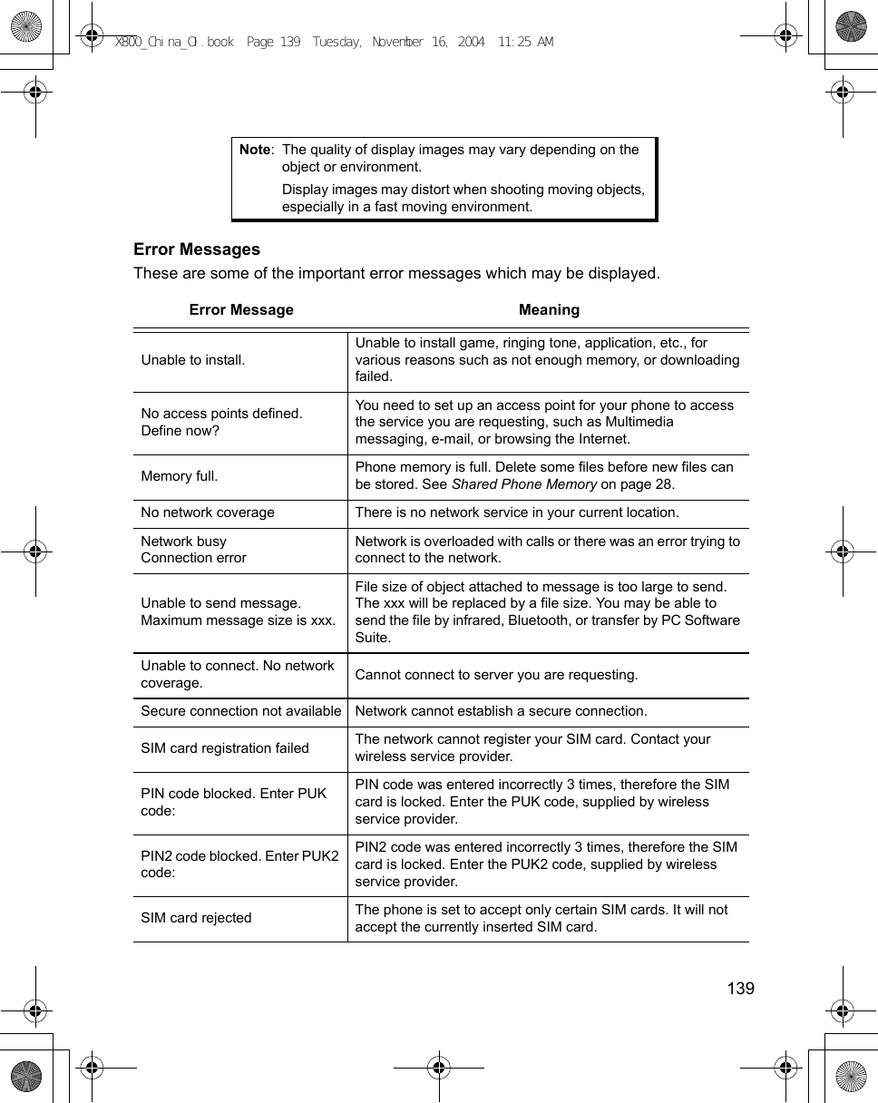   139 Error MessagesThese are some of the important error messages which may be displayed.Note: The quality of display images may vary depending on the object or environment.Display images may distort when shooting moving objects, especially in a fast moving environment. Error Message MeaningUnable to install.Unable to install game, ringing tone, application, etc., for various reasons such as not enough memory, or downloading failed.No access points defined. Define now?You need to set up an access point for your phone to access the service you are requesting, such as Multimedia messaging, e-mail, or browsing the Internet.Memory full. Phone memory is full. Delete some files before new files can be stored. See Shared Phone Memory on page 28.No network coverage There is no network service in your current location.Network busyConnection errorNetwork is overloaded with calls or there was an error trying to connect to the network.Unable to send message. Maximum message size is xxx.File size of object attached to message is too large to send. The xxx will be replaced by a file size. You may be able to send the file by infrared, Bluetooth, or transfer by PC Software Suite.Unable to connect. No network coverage. Cannot connect to server you are requesting.Secure connection not available Network cannot establish a secure connection.SIM card registration failed The network cannot register your SIM card. Contact your wireless service provider.PIN code blocked. Enter PUK code:PIN code was entered incorrectly 3 times, therefore the SIM card is locked. Enter the PUK code, supplied by wireless service provider.PIN2 code blocked. Enter PUK2 code:PIN2 code was entered incorrectly 3 times, therefore the SIM card is locked. Enter the PUK2 code, supplied by wireless service provider.SIM card rejected The phone is set to accept only certain SIM cards. It will not accept the currently inserted SIM card.X800_China_OI.book  Page 139  Tuesday, November 16, 2004  11:25 AM