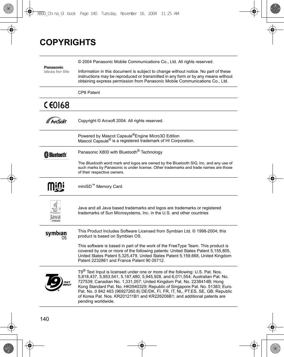 140      COPYRIGHTS© 2004 Panasonic Mobile Communications Co., Ltd. All rights reserved.Information in this document is subject to change without notice. No part of these instructions may be reproduced or transmitted in any form or by any means without obtaining express permission from Panasonic Mobile Communications Co., Ltd.CP8 PatentCopyright © Arcsoft 2004. All rights reserved.Powered by Mascot Capsule®Engine Micro3D Edition Mascot Capsule® is a registered trademark of HI Corporation.Panasonic X800 with Bluetooth® TechnologyThe Bluetooth word mark and logos are owned by the Bluetooth SIG, Inc. and any use of such marks by Panasonic is under license. Other trademarks and trade names are those of their respective owners.miniSD™ Memory CardJava and all Java based trademarks and logos are trademarks or registered trademarks of Sun Microsystems, Inc. in the U.S. and other countries This Product Includes Software Licensed from Symbian Ltd. © 1998-2004; this product is based on Symbian OS.This software is based in part of the work of the FreeType Team. This product is covered by one or more of the following patents: United States Patent 5,155,805, United States Patent 5,325,479, United States Patent 5,159,668, United Kingdom Patent 2232861 and France Patent 90 05712. T9® Text Input is licensed under one or more of the following: U.S. Pat. Nos. 5,818,437, 5,953,541, 5,187,480, 5,945,928, and 6,011,554; Australian Pat. No. 727539; Canadian No. 1,331,057; United Kingdom Pat. No. 2238414B; Hong Kong Standard Pat. No. HK0940329; Republic of Singapore Pat. No. 51383; Euro. Pat. No. 0 842 463 (96927260.8) DE/DK, FI, FR, IT, NL, PT.ES, SE, GB; Republic of Korea Pat. Nos. KR201211B1 and KR226206B1; and additional patents are pending worldwide. X800_China_OI.book  Page 140  Tuesday, November 16, 2004  11:25 AM