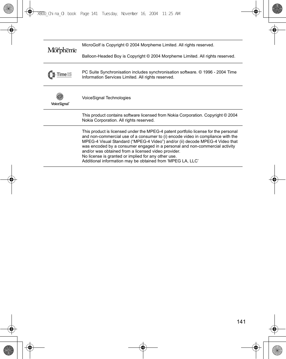    141MicroGolf is Copyright © 2004 Morpheme Limited. All rights reserved.Balloon-Headed Boy is Copyright © 2004 Morpheme Limited. All rights reserved.PC Suite Synchronisation includes synchronisation software. © 1996 - 2004 Time Information Services Limited. All rights reserved.VoiceSignal TechnologiesThis product contains software licensed from Nokia Corporation. Copyright © 2004 Nokia Corporation. All rights reserved.This product is licensed under the MPEG-4 patent portfolio license for the personal and non-commercial use of a consumer to (i) encode video in compliance with the MPEG-4 Visual Standard (“MPEG-4 Video”) and/or (ii) decode MPEG-4 Video that was encoded by a consumer engaged in a personal and non-commercial activity and/or was obtained from a licensed video provider.No license is granted or implied for any other use.Additional information may be obtained from ‘MPEG LA, LLC’ TMX800_China_OI.book  Page 141  Tuesday, November 16, 2004  11:25 AM