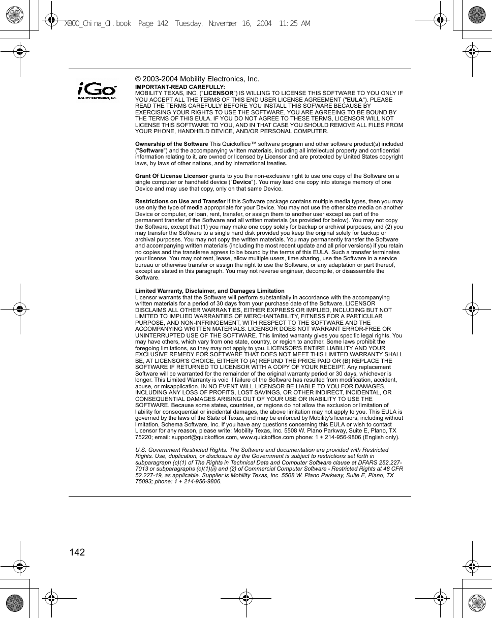 142      © 2003-2004 Mobility Electronics, Inc.IMPORTANT-READ CAREFULLY:MOBILITY TEXAS, INC. (&quot;LICENSOR&quot;) IS WILLING TO LICENSE THIS SOFTWARE TO YOU ONLY IF YOU ACCEPT ALL THE TERMS OF THIS END USER LICENSE AGREEMENT (&quot;EULA&quot;). PLEASE READ THE TERMS CAREFULLY BEFORE YOU INSTALL THIS SOFWARE BECAUSE BY EXERCISING YOUR RIGHTS TO USE THE SOFTWARE, YOU ARE AGREEING TO BE BOUND BY THE TERMS OF THIS EULA. IF YOU DO NOT AGREE TO THESE TERMS, LICENSOR WILL NOT LICENSE THIS SOFTWARE TO YOU, AND IN THAT CASE YOU SHOULD REMOVE ALL FILES FROM YOUR PHONE, HANDHELD DEVICE, AND/OR PERSONAL COMPUTER.Ownership of the Software This Quickoffice™ software program and other software product(s) included (&quot;Software&quot;) and the accompanying written materials, including all intellectual property and confidential information relating to it, are owned or licensed by Licensor and are protected by United States copyright laws, by laws of other nations, and by international treaties.Grant Of License Licensor grants to you the non-exclusive right to use one copy of the Software on a single computer or handheld device (&quot;Device&quot;). You may load one copy into storage memory of one Device and may use that copy, only on that same Device.Restrictions on Use and Transfer If this Software package contains multiple media types, then you may use only the type of media appropriate for your Device. You may not use the other size media on another Device or computer, or loan, rent, transfer, or assign them to another user except as part of the permanent transfer of the Software and all written materials (as provided for below). You may not copy the Software, except that (1) you may make one copy solely for backup or archival purposes, and (2) you may transfer the Software to a single hard disk provided you keep the original solely for backup or archival purposes. You may not copy the written materials. You may permanently transfer the Software and accompanying written materials (including the most recent update and all prior versions) if you retain no copies and the transferee agrees to be bound by the terms of this EULA. Such a transfer terminates your license. You may not rent, lease, allow multiple users, time sharing, use the Software in a service bureau or otherwise transfer or assign the right to use the Software, or any adaptation or part thereof, except as stated in this paragraph. You may not reverse engineer, decompile, or disassemble the Software.Limited Warranty, Disclaimer, and Damages LimitationLicensor warrants that the Software will perform substantially in accordance with the accompanying written materials for a period of 30 days from your purchase date of the Software. LICENSOR DISCLAIMS ALL OTHER WARRANTIES, EITHER EXPRESS OR IMPLIED, INCLUDING BUT NOT LIMITED TO IMPLIED WARRANTIES OF MERCHANTABILITY, FITNESS FOR A PARTICULAR PURPOSE, AND NON-INFRINGEMENT, WITH RESPECT TO THE SOFTWARE AND THE ACCOMPANYING WRITTEN MATERIALS. LICENSOR DOES NOT WARRANT ERROR-FREE OR UNINTERRUPTED USE OF THE SOFTWARE. This limited warranty gives you specific legal rights. You may have others, which vary from one state, country, or region to another. Some laws prohibit the foregoing limitations, so they may not apply to you. LICENSOR&apos;S ENTIRE LIABILITY AND YOUR EXCLUSIVE REMEDY FOR SOFTWARE THAT DOES NOT MEET THIS LIMITED WARRANTY SHALL BE, AT LICENSOR&apos;S CHOICE, EITHER TO (A) REFUND THE PRICE PAID OR (B) REPLACE THE SOFTWARE IF RETURNED TO LICENSOR WITH A COPY OF YOUR RECEIPT. Any replacement Software will be warranted for the remainder of the original warranty period or 30 days, whichever is longer. This Limited Warranty is void if failure of the Software has resulted from modification, accident, abuse, or misapplication. IN NO EVENT WILL LICENSOR BE LIABLE TO YOU FOR DAMAGES, INCLUDING ANY LOSS OF PROFITS, LOST SAVINGS, OR OTHER INDIRECT, INCIDENTAL, OR CONSEQUENTIAL DAMAGES ARISING OUT OF YOUR USE OR INABILITY TO USE THE SOFTWARE. Because some states, countries, or regions do not allow the exclusion or limitation of liability for consequential or incidental damages, the above limitation may not apply to you. This EULA is governed by the laws of the State of Texas, and may be enforced by Mobility&apos;s licensors, including without limitation, Schema Software, Inc. If you have any questions concerning this EULA or wish to contact Licensor for any reason, please write: Mobility Texas, Inc. 5508 W. Plano Parkway, Suite E, Plano, TX  75220; email: support@quickoffice.com, www.quickoffice.com phone: 1 + 214-956-9806 (English only).U.S. Government Restricted Rights. The Software and documentation are provided with Restricted Rights. Use, duplication, or disclosure by the Government is subject to restrictions set forth in subparagraph (c)(1) of The Rights in Technical Data and Computer Software clause at DFARS 252.227-7013 or subparagraphs (c)(1)(ii) and (2) of Commercial Computer Software - Restricted Rights at 48 CFR 52.227-19, as applicable. Supplier is Mobility Texas, Inc. 5508 W. Plano Parkway, Suite E, Plano, TX  75093; phone: 1 + 214-956-9806. X800_China_OI.book  Page 142  Tuesday, November 16, 2004  11:25 AM