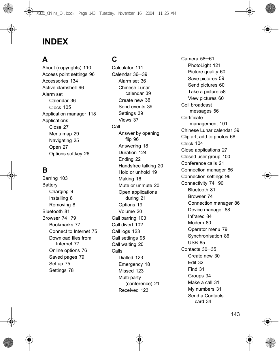    143INDEXAAbout (copyrights) 110Access point settings 96Accessories 134Active clamshell 96Alarm setCalendar 36Clock 105Application manager 118ApplicationsClose 27Menu map 29Navigating 25Open 27Options softkey 26BBarring 103BatteryCharging 9Installing 8Removing 8Bluetooth 81Browser 74–79Bookmarks 77Connect to Internet 75Download files from Internet 77Online options 76Saved pages 79Set up 75Settings 78CCalculator 111Calendar 36–39Alarm set 36Chinese Lunar calendar 39Create new 36Send events 39Settings 39Views 37CallAnswer by opening flip 96Answering 18Duration 124Ending 22Handsfree talking 20Hold or unhold 19Making 16Mute or unmute 20Open applications during 21Options 19Volume 20Call barring 103Call divert 102Call logs 123Call settings 95Call waiting 20CallsDialled 123Emergency 18Missed 123Multi-party (conference) 21Received 123Camera 58–61PhotoLight 121Picture quality 60Save pictures 59Send pictures 60Take a picture 58View pictures 60Cell broadcast messages 56Certificate management 101Chinese Lunar calendar 39Clip art, add to photos 68Clock 104Close applications 27Closed user group 100Conference calls 21Connection manager 86Connection settings 96Connectivity 74–90Bluetooth 81Browser 74Connection manager 86Device manager 88Infrared 84Modem 80Operator menu 79Synchronisation 86USB 85Contacts 30–35Create new 30Edit 32Find 31Groups 34Make a call 31My numbers 31Send a Contacts card 34X800_China_OI.book  Page 143  Tuesday, November 16, 2004  11:25 AM