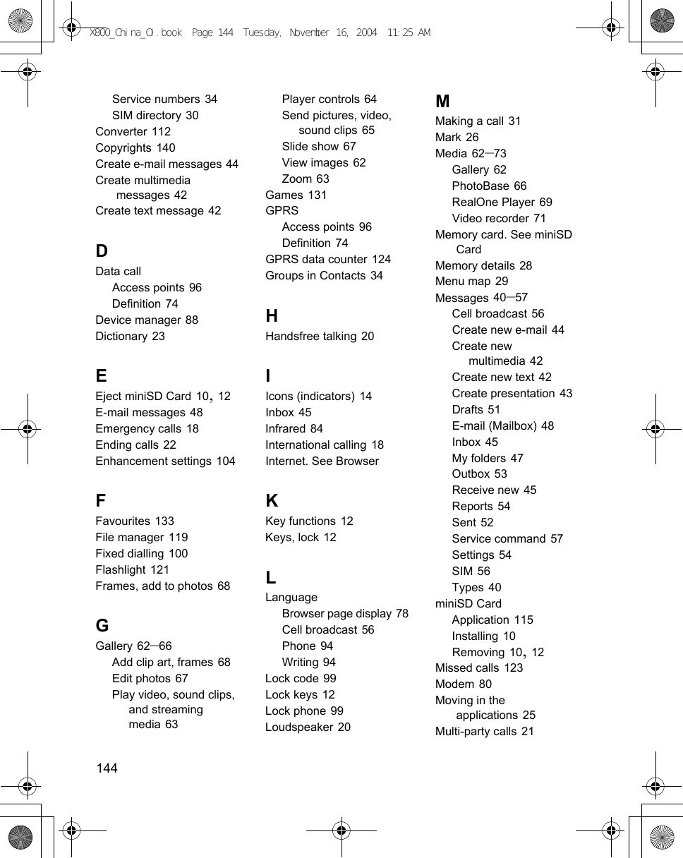 144      Service numbers 34SIM directory 30Converter 112Copyrights 140Create e-mail messages 44Create multimedia messages 42Create text message 42DData callAccess points 96Definition 74Device manager 88Dictionary 23EEject miniSD Card 10, 12E-mail messages 48Emergency calls 18Ending calls 22Enhancement settings 104FFavourites 133File manager 119Fixed dialling 100Flashlight 121Frames, add to photos 68GGallery 62–66Add clip art, frames 68Edit photos 67Play video, sound clips, and streaming media 63Player controls 64Send pictures, video, sound clips 65Slide show 67View images 62Zoom 63Games 131GPRSAccess points 96Definition 74GPRS data counter 124Groups in Contacts 34HHandsfree talking 20IIcons (indicators) 14Inbox 45Infrared 84International calling 18Internet. See BrowserKKey functions 12Keys, lock 12LLanguageBrowser page display 78Cell broadcast 56Phone 94Writing 94Lock code 99Lock keys 12Lock phone 99Loudspeaker 20MMaking a call 31Mark 26Media 62–73Gallery 62PhotoBase 66RealOne Player 69Video recorder 71Memory card. See miniSD CardMemory details 28Menu map 29Messages 40–57Cell broadcast 56Create new e-mail 44Create new multimedia 42Create new text 42Create presentation 43Drafts 51E-mail (Mailbox) 48Inbox 45My folders 47Outbox 53Receive new 45Reports 54Sent 52Service command 57Settings 54SIM 56Types 40miniSD CardApplication 115Installing 10Removing 10, 12Missed calls 123Modem 80Moving in the applications 25Multi-party calls 21X800_China_OI.book  Page 144  Tuesday, November 16, 2004  11:25 AM