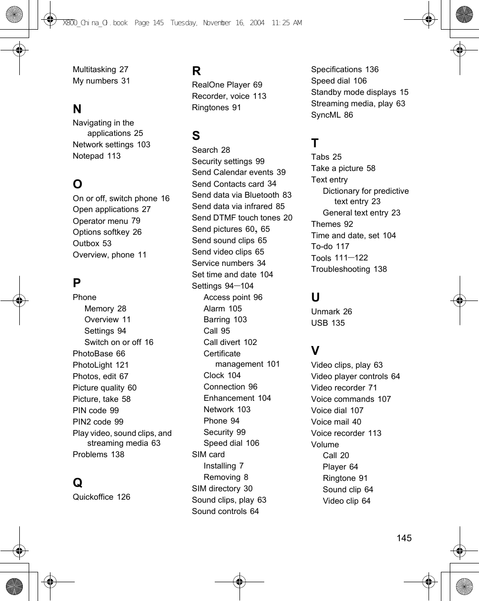    145Multitasking 27My numbers 31NNavigating in the applications 25Network settings 103Notepad 113OOn or off, switch phone 16Open applications 27Operator menu 79Options softkey 26Outbox 53Overview, phone 11PPhoneMemory 28Overview 11Settings 94Switch on or off 16PhotoBase 66PhotoLight 121Photos, edit 67Picture quality 60Picture, take 58PIN code 99PIN2 code 99Play video, sound clips, and streaming media 63Problems 138QQuickoffice 126RRealOne Player 69Recorder, voice 113Ringtones 91SSearch 28Security settings 99Send Calendar events 39Send Contacts card 34Send data via Bluetooth 83Send data via infrared 85Send DTMF touch tones 20Send pictures 60, 65Send sound clips 65Send video clips 65Service numbers 34Set time and date 104Settings 94–104Access point 96Alarm 105Barring 103Call 95Call divert 102Certificate management 101Clock 104Connection 96Enhancement 104Network 103Phone 94Security 99Speed dial 106SIM cardInstalling 7Removing 8SIM directory 30Sound clips, play 63Sound controls 64Specifications 136Speed dial 106Standby mode displays 15Streaming media, play 63SyncML 86TTabs 25Take a picture 58Text entryDictionary for predictive text entry 23General text entry 23Themes 92Time and date, set 104To-do 117Tools 111–122Troubleshooting 138UUnmark 26USB 135VVideo clips, play 63Video player controls 64Video recorder 71Voice commands 107Voice dial 107Voice mail 40Voice recorder 113VolumeCall 20Player 64Ringtone 91Sound clip 64Video clip 64X800_China_OI.book  Page 145  Tuesday, November 16, 2004  11:25 AM