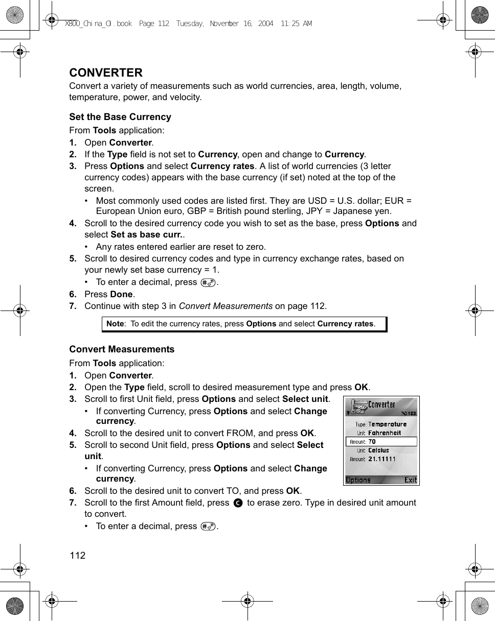 112      CONVERTERConvert a variety of measurements such as world currencies, area, length, volume, temperature, power, and velocity.Set the Base CurrencyFrom Tools application:1. Open Converter.2. If the Type field is not set to Currency, open and change to Currency.3. Press Options and select Currency rates. A list of world currencies (3 letter currency codes) appears with the base currency (if set) noted at the top of the screen.• Most commonly used codes are listed first. They are USD = U.S. dollar; EUR = European Union euro, GBP = British pound sterling, JPY = Japanese yen.4. Scroll to the desired currency code you wish to set as the base, press Options and select Set as base curr..• Any rates entered earlier are reset to zero.5. Scroll to desired currency codes and type in currency exchange rates, based on your newly set base currency = 1.• To enter a decimal, press  .6. Press Done.7. Continue with step 3 in Convert Measurements on page 112.Convert MeasurementsFrom Tools application:1. Open Converter.2. Open the Type field, scroll to desired measurement type and press OK.3. Scroll to first Unit field, press Options and select Select unit.• If converting Currency, press Options and select Change currency.4. Scroll to the desired unit to convert FROM, and press OK.5. Scroll to second Unit field, press Options and select Select unit. • If converting Currency, press Options and select Change currency.6. Scroll to the desired unit to convert TO, and press OK.7. Scroll to the first Amount field, press   to erase zero. Type in desired unit amount to convert. • To enter a decimal, press  .Note: To edit the currency rates, press Options and select Currency rates.X800_China_OI.book  Page 112  Tuesday, November 16, 2004  11:25 AM