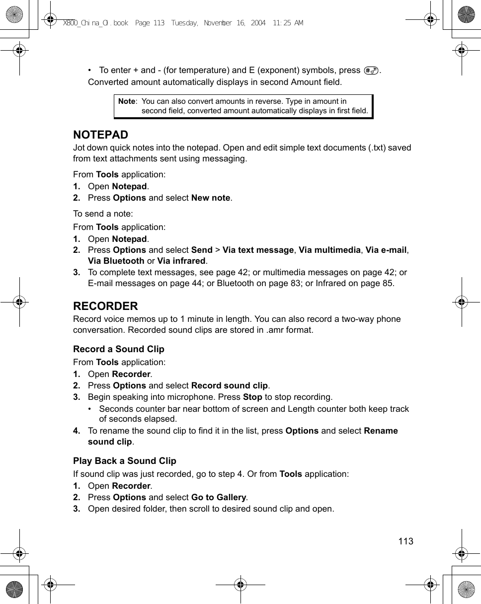    113• To enter + and - (for temperature) and E (exponent) symbols, press  .Converted amount automatically displays in second Amount field.NOTEPADJot down quick notes into the notepad. Open and edit simple text documents (.txt) saved from text attachments sent using messaging. From Tools application:1. Open Notepad.2. Press Options and select New note. To send a note:From Tools application:1. Open Notepad.2. Press Options and select Send &gt; Via text message, Via multimedia, Via e-mail, Via Bluetooth or Via infrared. 3. To complete text messages, see page 42; or multimedia messages on page 42; or E-mail messages on page 44; or Bluetooth on page 83; or Infrared on page 85.RECORDERRecord voice memos up to 1 minute in length. You can also record a two-way phone conversation. Recorded sound clips are stored in .amr format.Record a Sound ClipFrom Tools application:1. Open Recorder.2. Press Options and select Record sound clip.3. Begin speaking into microphone. Press Stop to stop recording.• Seconds counter bar near bottom of screen and Length counter both keep track of seconds elapsed.4. To rename the sound clip to find it in the list, press Options and select Rename sound clip.Play Back a Sound ClipIf sound clip was just recorded, go to step 4. Or from Tools application:1. Open Recorder.2. Press Options and select Go to Gallery.3. Open desired folder, then scroll to desired sound clip and open.Note: You can also convert amounts in reverse. Type in amount in second field, converted amount automatically displays in first field.X800_China_OI.book  Page 113  Tuesday, November 16, 2004  11:25 AM