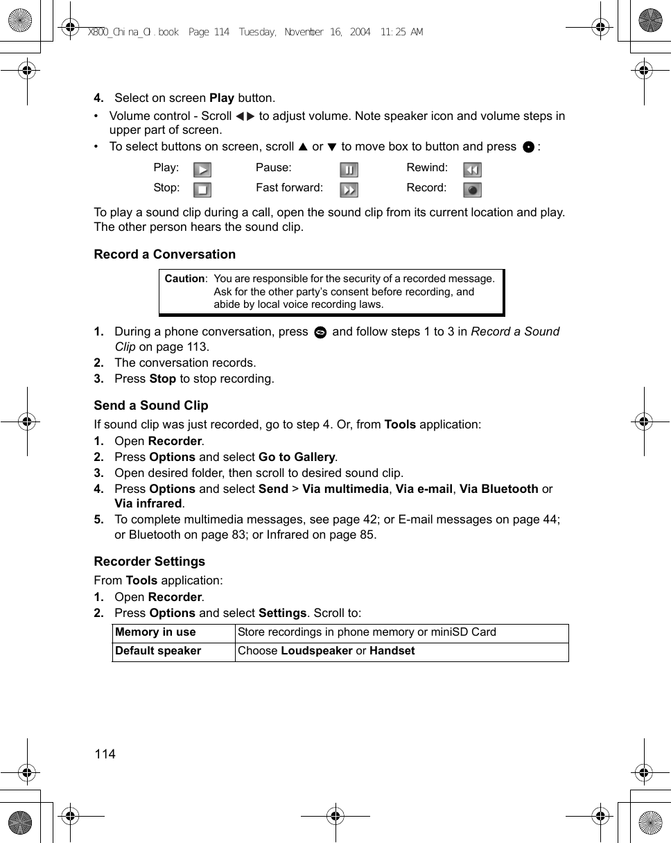 114      4. Select on screen Play button.• Volume control - Scroll   to adjust volume. Note speaker icon and volume steps in upper part of screen.• To select buttons on screen, scroll   or   to move box to button and press  : To play a sound clip during a call, open the sound clip from its current location and play. The other person hears the sound clip.Record a Conversation1. During a phone conversation, press   and follow steps 1 to 3 in Record a Sound Clip on page 113.2. The conversation records.3. Press Stop to stop recording.Send a Sound ClipIf sound clip was just recorded, go to step 4. Or, from Tools application:1. Open Recorder.2. Press Options and select Go to Gallery.3. Open desired folder, then scroll to desired sound clip.4. Press Options and select Send &gt; Via multimedia, Via e-mail, Via Bluetooth or Via infrared.5. To complete multimedia messages, see page 42; or E-mail messages on page 44; or Bluetooth on page 83; or Infrared on page 85.Recorder SettingsFrom Tools application:1. Open Recorder.2. Press Options and select Settings. Scroll to:  Play: Pause: Rewind:Stop: Fast forward: Record:Caution: You are responsible for the security of a recorded message. Ask for the other party’s consent before recording, and abide by local voice recording laws.Memory in use Store recordings in phone memory or miniSD CardDefault speaker Choose Loudspeaker or HandsetX800_China_OI.book  Page 114  Tuesday, November 16, 2004  11:25 AM