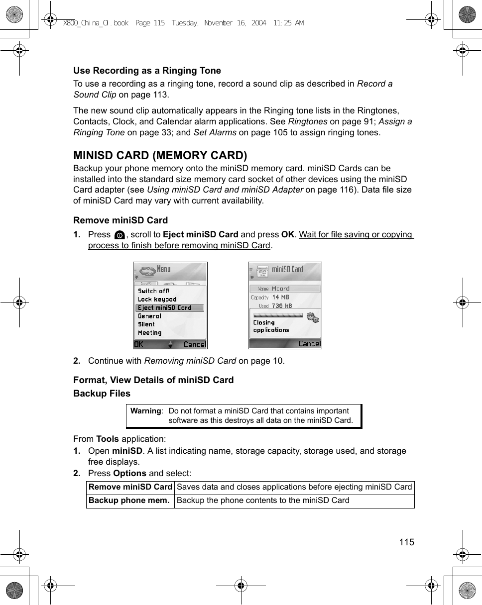    115Use Recording as a Ringing ToneTo use a recording as a ringing tone, record a sound clip as described in Record a Sound Clip on page 113.The new sound clip automatically appears in the Ringing tone lists in the Ringtones, Contacts, Clock, and Calendar alarm applications. See Ringtones on page 91; Assign a Ringing Tone on page 33; and Set Alarms on page 105 to assign ringing tones.MINISD CARD (MEMORY CARD)Backup your phone memory onto the miniSD memory card. miniSD Cards can be installed into the standard size memory card socket of other devices using the miniSD Card adapter (see Using miniSD Card and miniSD Adapter on page 116). Data file size of miniSD Card may vary with current availability. Remove miniSD Card1. Press  , scroll to Eject miniSD Card and press OK. Wait for file saving or copying process to finish before removing miniSD Card.2. Continue with Removing miniSD Card on page 10.Format, View Details of miniSD CardBackup FilesFrom Tools application:1. Open miniSD. A list indicating name, storage capacity, storage used, and storage free displays.2. Press Options and select: Warning: Do not format a miniSD Card that contains important software as this destroys all data on the miniSD Card.Remove miniSD Card Saves data and closes applications before ejecting miniSD CardBackup phone mem. Backup the phone contents to the miniSD CardX800_China_OI.book  Page 115  Tuesday, November 16, 2004  11:25 AM