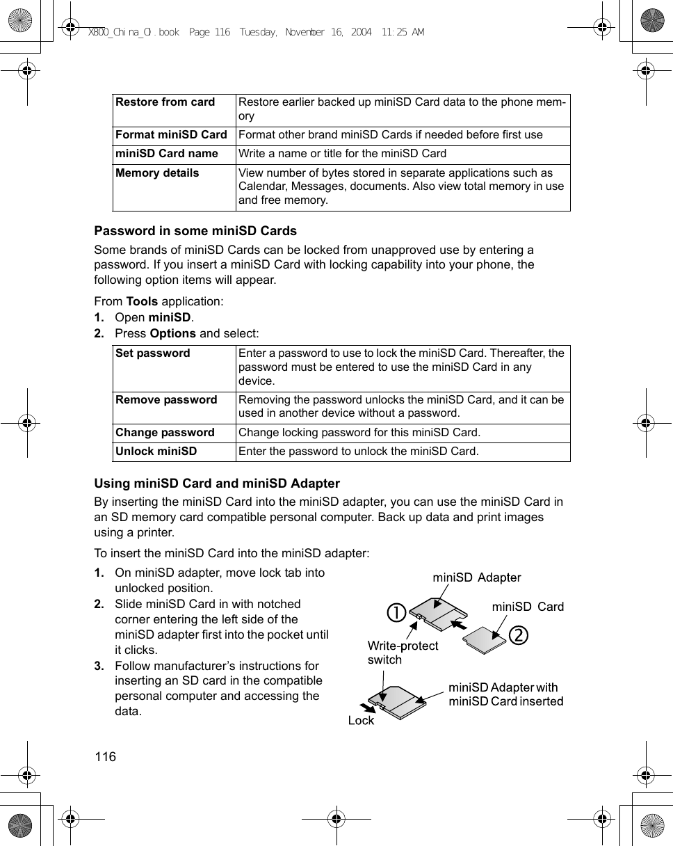 116      Password in some miniSD CardsSome brands of miniSD Cards can be locked from unapproved use by entering a password. If you insert a miniSD Card with locking capability into your phone, the following option items will appear.From Tools application:1. Open miniSD. 2. Press Options and select:Using miniSD Card and miniSD AdapterBy inserting the miniSD Card into the miniSD adapter, you can use the miniSD Card in an SD memory card compatible personal computer. Back up data and print images using a printer.To insert the miniSD Card into the miniSD adapter:1. On miniSD adapter, move lock tab into unlocked position.2. Slide miniSD Card in with notched corner entering the left side of the miniSD adapter first into the pocket until it clicks.3. Follow manufacturer’s instructions for inserting an SD card in the compatible personal computer and accessing the data.Restore from card Restore earlier backed up miniSD Card data to the phone mem-oryFormat miniSD Card Format other brand miniSD Cards if needed before first useminiSD Card name Write a name or title for the miniSD CardMemory details View number of bytes stored in separate applications such as Calendar, Messages, documents. Also view total memory in use and free memory.Set password Enter a password to use to lock the miniSD Card. Thereafter, the password must be entered to use the miniSD Card in any device.Remove password Removing the password unlocks the miniSD Card, and it can be used in another device without a password.Change password Change locking password for this miniSD Card.Unlock miniSD Enter the password to unlock the miniSD Card.X800_China_OI.book  Page 116  Tuesday, November 16, 2004  11:25 AM