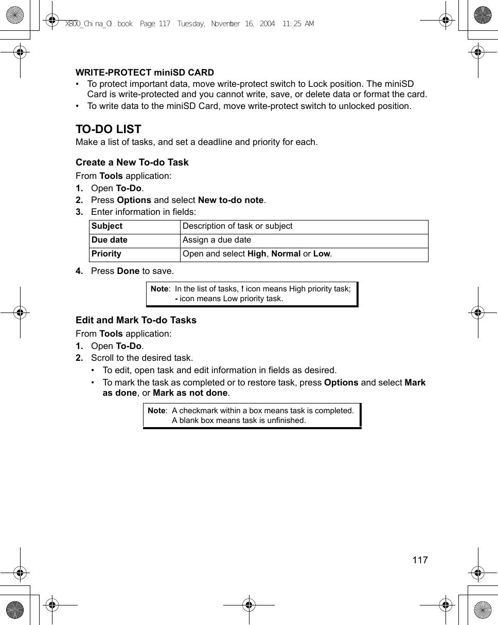    117WRITE-PROTECT miniSD CARD• To protect important data, move write-protect switch to Lock position. The miniSD Card is write-protected and you cannot write, save, or delete data or format the card.• To write data to the miniSD Card, move write-protect switch to unlocked position.TO-DO LISTMake a list of tasks, and set a deadline and priority for each.Create a New To-do TaskFrom Tools application:1. Open To-Do.2. Press Options and select New to-do note.3. Enter information in fields:4. Press Done to save.Edit and Mark To-do TasksFrom Tools application:1. Open To-Do.2. Scroll to the desired task.• To edit, open task and edit information in fields as desired. • To mark the task as completed or to restore task, press Options and select Mark as done, or Mark as not done.Subject Description of task or subjectDue date Assign a due datePriority Open and select High, Normal or Low.Note: In the list of tasks, ! icon means High priority task; - icon means Low priority task.Note: A checkmark within a box means task is completed. A blank box means task is unfinished.X800_China_OI.book  Page 117  Tuesday, November 16, 2004  11:25 AM