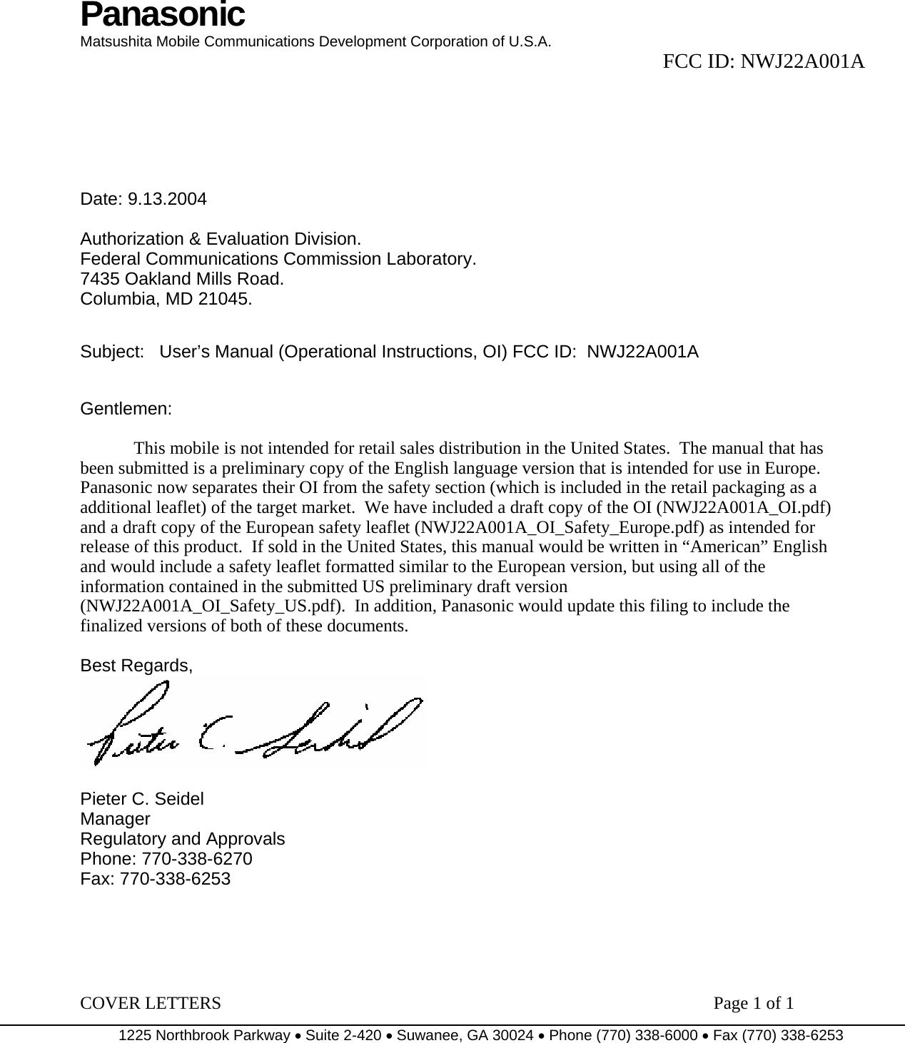 Panasonic Matsushita Mobile Communications Development Corporation of U.S.A.  FCC ID: NWJ22A001A COVER LETTERS                                                                        Page 1 of 1 1225 Northbrook Parkway • Suite 2-420 • Suwanee, GA 30024 • Phone (770) 338-6000 • Fax (770) 338-6253           Date: 9.13.2004  Authorization &amp; Evaluation Division. Federal Communications Commission Laboratory. 7435 Oakland Mills Road. Columbia, MD 21045.   Subject:   User’s Manual (Operational Instructions, OI) FCC ID:  NWJ22A001A   Gentlemen:    This mobile is not intended for retail sales distribution in the United States.  The manual that has been submitted is a preliminary copy of the English language version that is intended for use in Europe.  Panasonic now separates their OI from the safety section (which is included in the retail packaging as a additional leaflet) of the target market.  We have included a draft copy of the OI (NWJ22A001A_OI.pdf) and a draft copy of the European safety leaflet (NWJ22A001A_OI_Safety_Europe.pdf) as intended for release of this product.  If sold in the United States, this manual would be written in “American” English and would include a safety leaflet formatted similar to the European version, but using all of the information contained in the submitted US preliminary draft version (NWJ22A001A_OI_Safety_US.pdf).  In addition, Panasonic would update this filing to include the finalized versions of both of these documents.  Best Regards,   Pieter C. Seidel Manager Regulatory and Approvals Phone: 770-338-6270 Fax: 770-338-6253  