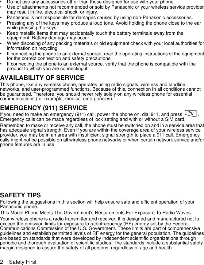 2    Safety First• Do not use any accessories other than those designed for use with your phone.• Use of attachments not recommended or sold by Panasonic or your wireless service provider may result in fire, electrical shock, or injury.• Panasonic is not responsible for damages caused by using non-Panasonic accessories.• Pressing any of the keys may produce a loud tone. Avoid holding the phone close to the ear while pressing the keys.• Keep metallic items that may accidentally touch the battery terminals away from the equipment. Battery damage may occur.• When disposing of any packing materials or old equipment check with your local authorities for information on recycling.• If connecting the phone to an external source, read the operating instructions of the equipment for the correct connection and safety precautions.• If connecting the phone to an external source, verify that the phone is compatible with the product to which you are connecting it.AVAILABILITY OF SERVICEThis phone, like any wireless phone, operates using radio signals, wireless and landline networks, and user-programmed functions. Because of this, connection in all conditions cannot be guaranteed. Therefore, you should never rely solely on any wireless phone for essential communications (for example, medical emergencies).EMERGENCY (911) SERVICEIf you need to make an emergency (911) call, power the phone on, dial 911, and press            .  Emergency calls can be made regardless of lock setting and with or without a SIM card. Remember, to make or receive any call, the phone must be switched on and in a service area that has adequate signal strength. Even if you are within the coverage area of your wireless service provider, you may be in an area with insufficient signal strength to place a 911 call. Emergency calls might not be possible on all wireless phone networks or when certain network service and/or phone features are in use.  SAFETY TIPSFollowing the suggestions in this section will help ensure safe and efficient operation of your Panasonic phone.This Model Phone Meets The Government’s Requirements For Exposure To Radio Waves. Your wireless phone is a radio transmitter and receiver. It is designed and manufactured not to exceed the emission limits for exposure to radiofrequency (RF) energy set by the Federal Communications Commission of the U.S. Government. These limits are part of comprehensive guidelines and establish permitted levels of RF energy for the general population. The guidelines are based on standards that were developed by independent scientific organizations through periodic and thorough evaluation of scientific studies. The standards include a substantial safety margin designed to assure the safety of all persons, regardless of age and health.