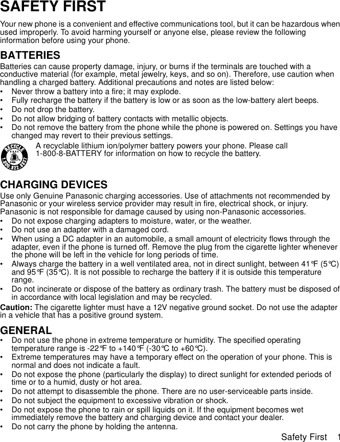 Safety First    1SAFETY FIRSTYour new phone is a convenient and effective communications tool, but it can be hazardous when used improperly. To avoid harming yourself or anyone else, please review the following information before using your phone. BATTERIESBatteries can cause property damage, injury, or burns if the terminals are touched with a conductive material (for example, metal jewelry, keys, and so on). Therefore, use caution when handling a charged battery. Additional precautions and notes are listed below:• Never throw a battery into a fire; it may explode.• Fully recharge the battery if the battery is low or as soon as the low-battery alert beeps.• Do not drop the battery.• Do not allow bridging of battery contacts with metallic objects.• Do not remove the battery from the phone while the phone is powered on. Settings you have changed may revert to their previous settings.A recyclable lithium ion/polymer battery powers your phone. Please call 1-800-8-BATTERY for information on how to recycle the battery.CHARGING DEVICESUse only Genuine Panasonic charging accessories. Use of attachments not recommended by Panasonic or your wireless service provider may result in fire, electrical shock, or injury. Panasonic is not responsible for damage caused by using non-Panasonic accessories.• Do not expose charging adapters to moisture, water, or the weather. • Do not use an adapter with a damaged cord.• When using a DC adapter in an automobile, a small amount of electricity flows through the adapter, even if the phone is turned off. Remove the plug from the cigarette lighter whenever the phone will be left in the vehicle for long periods of time.• Always charge the battery in a well ventilated area, not in direct sunlight, between 41°F (5°C) and 95°F (35°C). It is not possible to recharge the battery if it is outside this temperature range.• Do not incinerate or dispose of the battery as ordinary trash. The battery must be disposed of in accordance with local legislation and may be recycled.Caution: The cigarette lighter must have a 12V negative ground socket. Do not use the adapter in a vehicle that has a positive ground system.GENERAL• Do not use the phone in extreme temperature or humidity. The specified operating temperature range is -22°F to +140°F (-30°C to +60°C).• Extreme temperatures may have a temporary effect on the operation of your phone. This is normal and does not indicate a fault.• Do not expose the phone (particularly the display) to direct sunlight for extended periods of time or to a humid, dusty or hot area.• Do not attempt to disassemble the phone. There are no user-serviceable parts inside.• Do not subject the equipment to excessive vibration or shock.• Do not expose the phone to rain or spill liquids on it. If the equipment becomes wet immediately remove the battery and charging device and contact your dealer.• Do not carry the phone by holding the antenna.