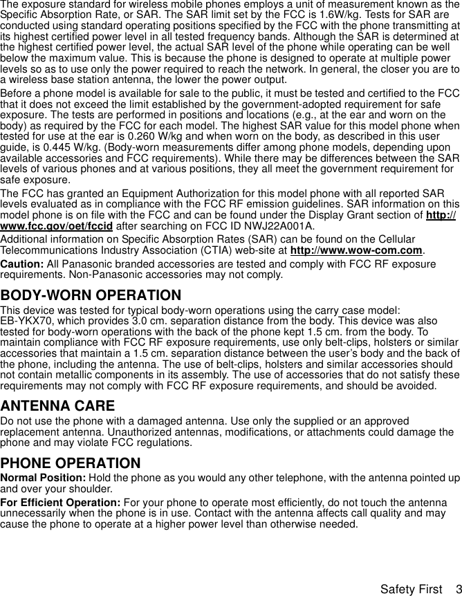 Safety First    3The exposure standard for wireless mobile phones employs a unit of measurement known as the Specific Absorption Rate, or SAR. The SAR limit set by the FCC is 1.6W/kg. Tests for SAR are conducted using standard operating positions specified by the FCC with the phone transmitting at its highest certified power level in all tested frequency bands. Although the SAR is determined at the highest certified power level, the actual SAR level of the phone while operating can be well below the maximum value. This is because the phone is designed to operate at multiple power levels so as to use only the power required to reach the network. In general, the closer you are to a wireless base station antenna, the lower the power output. Before a phone model is available for sale to the public, it must be tested and certified to the FCC that it does not exceed the limit established by the government-adopted requirement for safe exposure. The tests are performed in positions and locations (e.g., at the ear and worn on the body) as required by the FCC for each model. The highest SAR value for this model phone when tested for use at the ear is 0.260 W/kg and when worn on the body, as described in this user guide, is 0.445 W/kg. (Body-worn measurements differ among phone models, depending upon available accessories and FCC requirements). While there may be differences between the SAR levels of various phones and at various positions, they all meet the government requirement for safe exposure.The FCC has granted an Equipment Authorization for this model phone with all reported SAR levels evaluated as in compliance with the FCC RF emission guidelines. SAR information on this model phone is on file with the FCC and can be found under the Display Grant section of http://www.fcc.gov/oet/fccid after searching on FCC ID NWJ22A001A.Additional information on Specific Absorption Rates (SAR) can be found on the Cellular Telecommunications Industry Association (CTIA) web-site at http://www.wow-com.com.Caution: All Panasonic branded accessories are tested and comply with FCC RF exposure requirements. Non-Panasonic accessories may not comply.BODY-WORN OPERATIONThis device was tested for typical body-worn operations using the carry case model: EB-YKX70, which provides 3.0 cm. separation distance from the body. This device was also tested for body-worn operations with the back of the phone kept 1.5 cm. from the body. To maintain compliance with FCC RF exposure requirements, use only belt-clips, holsters or similar accessories that maintain a 1.5 cm. separation distance between the user’s body and the back of the phone, including the antenna. The use of belt-clips, holsters and similar accessories should not contain metallic components in its assembly. The use of accessories that do not satisfy these requirements may not comply with FCC RF exposure requirements, and should be avoided.ANTENNA CAREDo not use the phone with a damaged antenna. Use only the supplied or an approved replacement antenna. Unauthorized antennas, modifications, or attachments could damage the phone and may violate FCC regulations.PHONE OPERATIONNormal Position: Hold the phone as you would any other telephone, with the antenna pointed up and over your shoulder.For Efficient Operation: For your phone to operate most efficiently, do not touch the antenna unnecessarily when the phone is in use. Contact with the antenna affects call quality and may cause the phone to operate at a higher power level than otherwise needed.