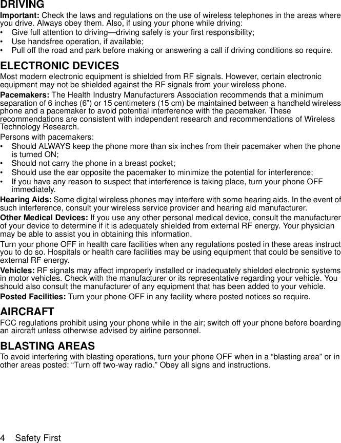 4    Safety FirstDRIVINGImportant: Check the laws and regulations on the use of wireless telephones in the areas where you drive. Always obey them. Also, if using your phone while driving:• Give full attention to driving—driving safely is your first responsibility;• Use handsfree operation, if available;• Pull off the road and park before making or answering a call if driving conditions so require.ELECTRONIC DEVICESMost modern electronic equipment is shielded from RF signals. However, certain electronic equipment may not be shielded against the RF signals from your wireless phone.Pacemakers: The Health Industry Manufacturers Association recommends that a minimum separation of 6 inches (6”) or 15 centimeters (15 cm) be maintained between a handheld wireless phone and a pacemaker to avoid potential interference with the pacemaker. These recommendations are consistent with independent research and recommendations of Wireless Technology Research.Persons with pacemakers:• Should ALWAYS keep the phone more than six inches from their pacemaker when the phone is turned ON;• Should not carry the phone in a breast pocket;• Should use the ear opposite the pacemaker to minimize the potential for interference;• If you have any reason to suspect that interference is taking place, turn your phone OFF immediately.Hearing Aids: Some digital wireless phones may interfere with some hearing aids. In the event of such interference, consult your wireless service provider and hearing aid manufacturer.Other Medical Devices: If you use any other personal medical device, consult the manufacturer of your device to determine if it is adequately shielded from external RF energy. Your physician may be able to assist you in obtaining this information.Turn your phone OFF in health care facilities when any regulations posted in these areas instruct you to do so. Hospitals or health care facilities may be using equipment that could be sensitive to external RF energy.Vehicles: RF signals may affect improperly installed or inadequately shielded electronic systems in motor vehicles. Check with the manufacturer or its representative regarding your vehicle. You should also consult the manufacturer of any equipment that has been added to your vehicle.Posted Facilities: Turn your phone OFF in any facility where posted notices so require.AIRCRAFTFCC regulations prohibit using your phone while in the air; switch off your phone before boarding an aircraft unless otherwise advised by airline personnel.BLASTING AREASTo avoid interfering with blasting operations, turn your phone OFF when in a “blasting area” or in other areas posted: “Turn off two-way radio.” Obey all signs and instructions.