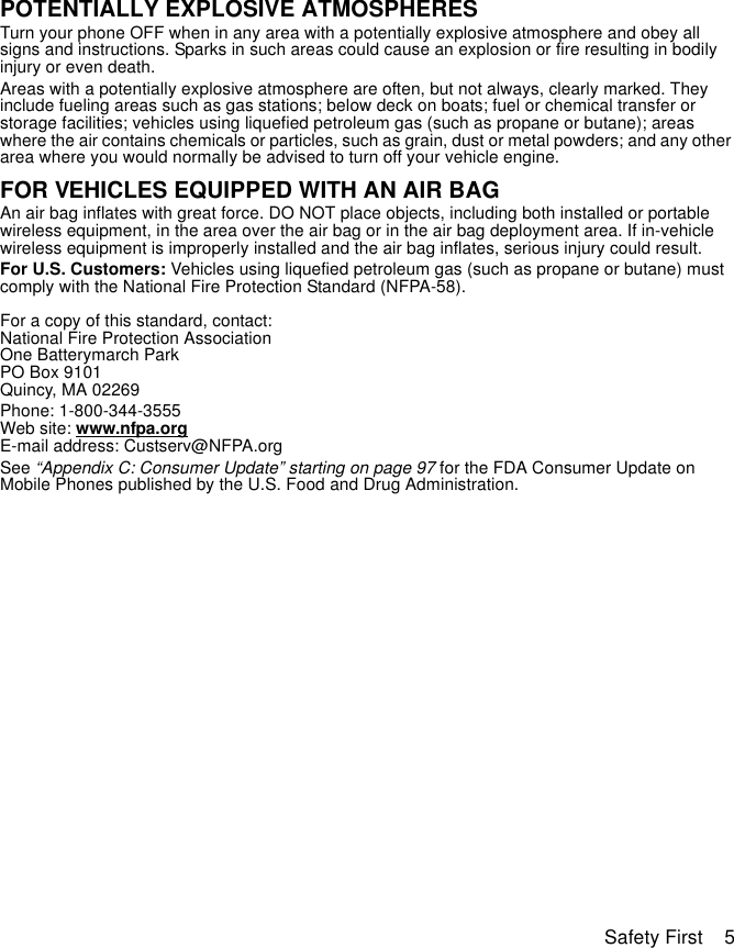 Safety First    5POTENTIALLY EXPLOSIVE ATMOSPHERESTurn your phone OFF when in any area with a potentially explosive atmosphere and obey all signs and instructions. Sparks in such areas could cause an explosion or fire resulting in bodily injury or even death.Areas with a potentially explosive atmosphere are often, but not always, clearly marked. They include fueling areas such as gas stations; below deck on boats; fuel or chemical transfer or storage facilities; vehicles using liquefied petroleum gas (such as propane or butane); areas where the air contains chemicals or particles, such as grain, dust or metal powders; and any other area where you would normally be advised to turn off your vehicle engine.FOR VEHICLES EQUIPPED WITH AN AIR BAGAn air bag inflates with great force. DO NOT place objects, including both installed or portable wireless equipment, in the area over the air bag or in the air bag deployment area. If in-vehicle wireless equipment is improperly installed and the air bag inflates, serious injury could result.For U.S. Customers: Vehicles using liquefied petroleum gas (such as propane or butane) must comply with the National Fire Protection Standard (NFPA-58). For a copy of this standard, contact:National Fire Protection AssociationOne Batterymarch ParkPO Box 9101Quincy, MA 02269Phone: 1-800-344-3555Web site: www.nfpa.orgE-mail address: Custserv@NFPA.orgSee “Appendix C: Consumer Update” starting on page 97 for the FDA Consumer Update on Mobile Phones published by the U.S. Food and Drug Administration.
