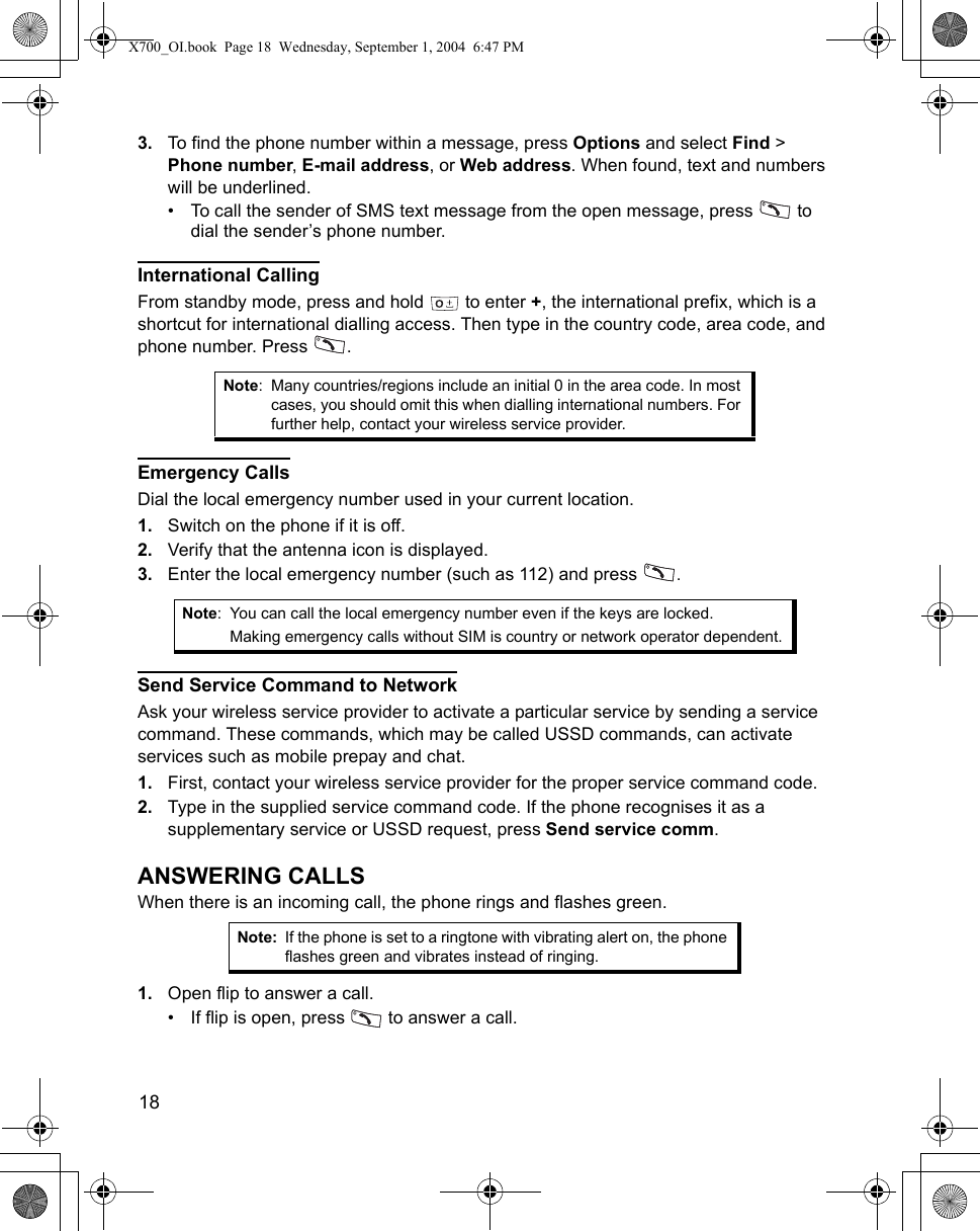 18      3. To find the phone number within a message, press Options and select Find &gt; Phone number, E-mail address, or Web address. When found, text and numbers will be underlined.• To call the sender of SMS text message from the open message, press   to dial the sender’s phone number.International CallingFrom standby mode, press and hold   to enter +, the international prefix, which is a shortcut for international dialling access. Then type in the country code, area code, and phone number. Press  . Emergency CallsDial the local emergency number used in your current location.1. Switch on the phone if it is off.2. Verify that the antenna icon is displayed.3. Enter the local emergency number (such as 112) and press  . Send Service Command to NetworkAsk your wireless service provider to activate a particular service by sending a service command. These commands, which may be called USSD commands, can activate services such as mobile prepay and chat.1. First, contact your wireless service provider for the proper service command code.2. Type in the supplied service command code. If the phone recognises it as a supplementary service or USSD request, press Send service comm.ANSWERING CALLSWhen there is an incoming call, the phone rings and flashes green.1. Open flip to answer a call.• If flip is open, press   to answer a call.Note: Many countries/regions include an initial 0 in the area code. In most cases, you should omit this when dialling international numbers. For further help, contact your wireless service provider.Note: You can call the local emergency number even if the keys are locked.Making emergency calls without SIM is country or network operator dependent.Note: If the phone is set to a ringtone with vibrating alert on, the phone flashes green and vibrates instead of ringing.X700_OI.book  Page 18  Wednesday, September 1, 2004  6:47 PM