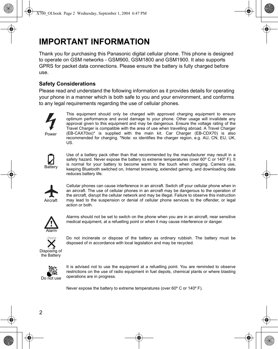 2      IMPORTANT INFORMATIONThank you for purchasing this Panasonic digital cellular phone. This phone is designed to operate on GSM networks - GSM900, GSM1800 and GSM1900. It also supports GPRS for packet data connections. Please ensure the battery is fully charged before use.Safety ConsiderationsPlease read and understand the following information as it provides details for operating your phone in a manner which is both safe to you and your environment, and conforms to any legal requirements regarding the use of cellular phones.This equipment should only be charged with approved charging equipment to ensureoptimum performance and avoid damage to your phone. Other usage will invalidate anyapproval given to this equipment and may be dangerous. Ensure the voltage rating of theTravel Charger is compatible with the area of use when travelling abroad. A Travel Charger(EB-CAX70xx)* is supplied with the main kit. Car Charger (EB-CDX70) is alsorecommended for charging. *Note: xx identifies the charger region, e.g. AU, CN, EU, UK,US.Use of a battery pack other than that recommended by the manufacturer may result in asafety hazard. Never expose the battery to extreme temperatures (over 60º C or 140º F). Itis normal for your battery to become warm to the touch when charging. Camera use,keeping Bluetooth switched on, Internet browsing, extended gaming, and downloading datareduces battery life.Cellular phones can cause interference in an aircraft. Switch off your cellular phone when inan aircraft. The use of cellular phones in an aircraft may be dangerous to the operation ofthe aircraft, disrupt the cellular network and may be illegal. Failure to observe this instructionmay lead to the suspension or denial of cellular phone services to the offender, or legalaction or both.Alarms should not be set to switch on the phone when you are in an aircraft, near sensitivemedical equipment, at a refuelling point or when it may cause interference or danger.Do not incinerate or dispose of the battery as ordinary rubbish. The battery must bedisposed of in accordance with local legislation and may be recycled. It is advised not to use the equipment at a refuelling point. You are reminded to observerestrictions on the use of radio equipment in fuel depots, chemical plants or where blastingoperations are in progress. Never expose the battery to extreme temperatures (over 60º C or 140º F).PowerBatteryAircraftAlarmthe BatteryDisposing ofDo not useX700_OI.book  Page 2  Wednesday, September 1, 2004  6:47 PM