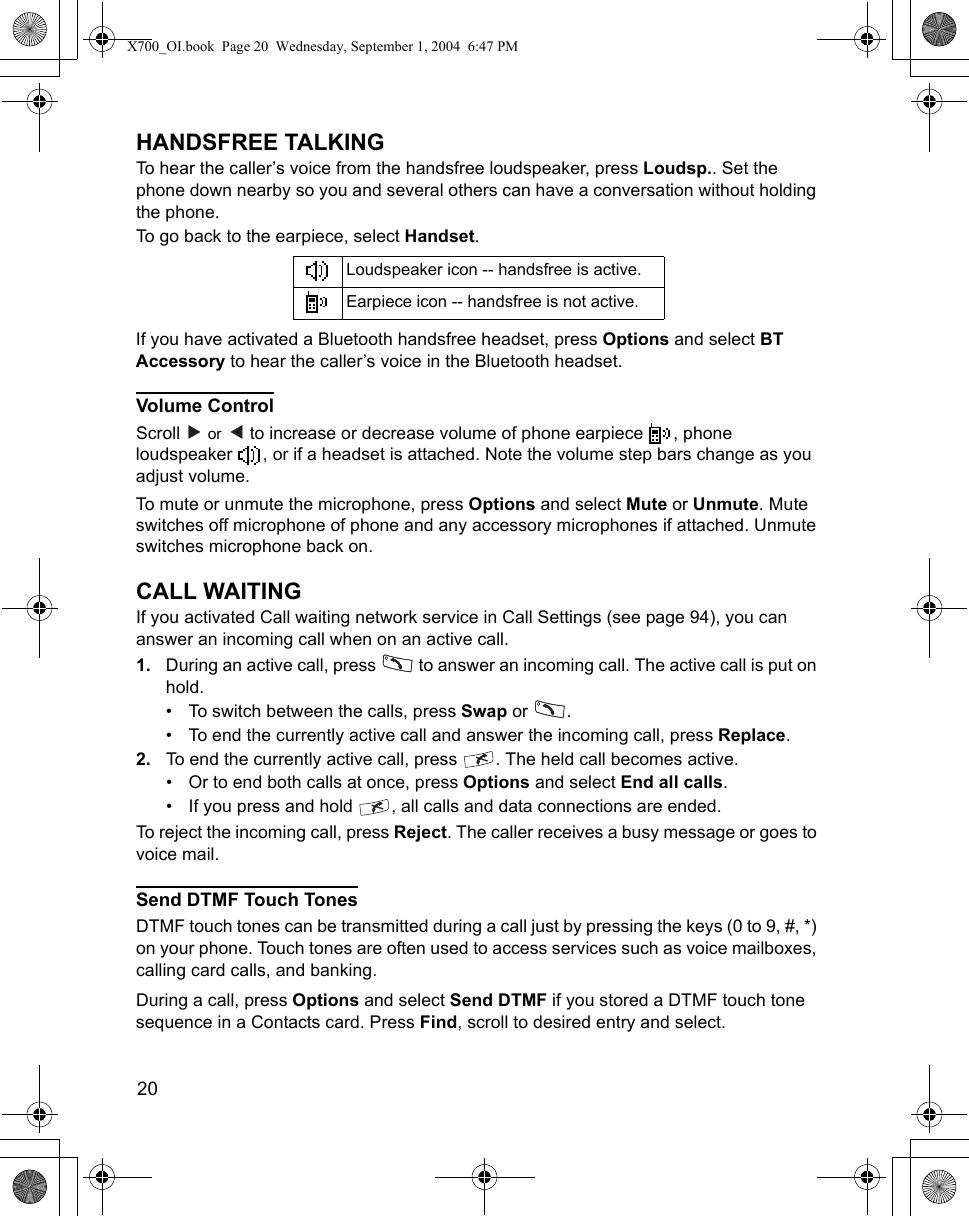 20      HANDSFREE TALKINGTo hear the caller’s voice from the handsfree loudspeaker, press Loudsp.. Set the phone down nearby so you and several others can have a conversation without holding the phone. To go back to the earpiece, select Handset.If you have activated a Bluetooth handsfree headset, press Options and select BT Accessory to hear the caller’s voice in the Bluetooth headset.Volume ControlScroll   or   to increase or decrease volume of phone earpiece  , phone loudspeaker  , or if a headset is attached. Note the volume step bars change as you adjust volume.To mute or unmute the microphone, press Options and select Mute or Unmute. Mute switches off microphone of phone and any accessory microphones if attached. Unmute switches microphone back on.CALL WAITINGIf you activated Call waiting network service in Call Settings (see page 94), you can answer an incoming call when on an active call.1. During an active call, press   to answer an incoming call. The active call is put on hold.• To switch between the calls, press Swap or  .• To end the currently active call and answer the incoming call, press Replace.2. To end the currently active call, press  . The held call becomes active.• Or to end both calls at once, press Options and select End all calls.• If you press and hold  , all calls and data connections are ended.To reject the incoming call, press Reject. The caller receives a busy message or goes to voice mail.Send DTMF Touch TonesDTMF touch tones can be transmitted during a call just by pressing the keys (0 to 9, #, *) on your phone. Touch tones are often used to access services such as voice mailboxes, calling card calls, and banking. During a call, press Options and select Send DTMF if you stored a DTMF touch tone sequence in a Contacts card. Press Find, scroll to desired entry and select. Loudspeaker icon -- handsfree is active.Earpiece icon -- handsfree is not active.X700_OI.book  Page 20  Wednesday, September 1, 2004  6:47 PM