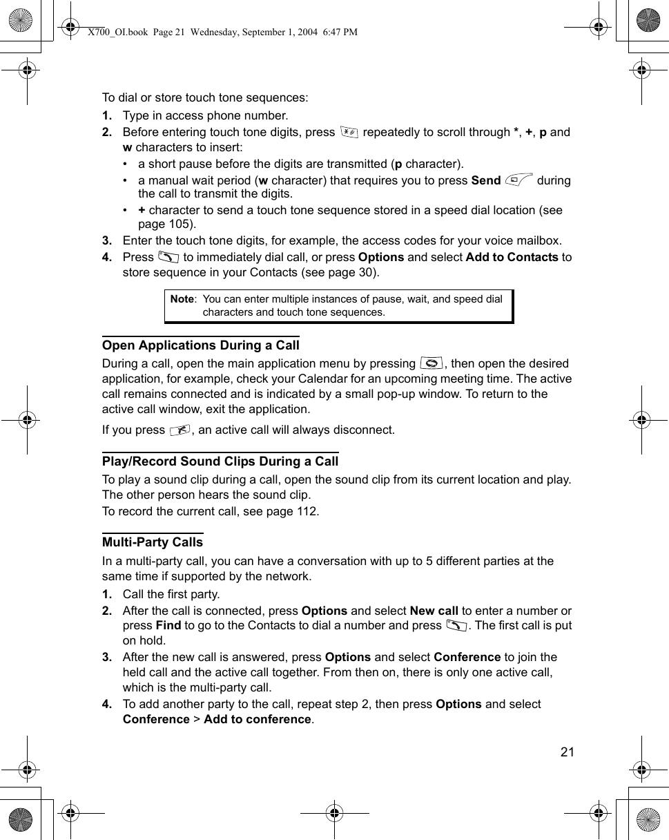    21To dial or store touch tone sequences:1. Type in access phone number.2. Before entering touch tone digits, press   repeatedly to scroll through *, +, p and w characters to insert:• a short pause before the digits are transmitted (p character).• a manual wait period (w character) that requires you to press Send  during the call to transmit the digits.•+ character to send a touch tone sequence stored in a speed dial location (see page 105).3. Enter the touch tone digits, for example, the access codes for your voice mailbox.4. Press   to immediately dial call, or press Options and select Add to Contacts to store sequence in your Contacts (see page 30).Open Applications During a CallDuring a call, open the main application menu by pressing  , then open the desired application, for example, check your Calendar for an upcoming meeting time. The active call remains connected and is indicated by a small pop-up window. To return to the active call window, exit the application.If you press  , an active call will always disconnect.Play/Record Sound Clips During a CallTo play a sound clip during a call, open the sound clip from its current location and play. The other person hears the sound clip.To record the current call, see page 112.Multi-Party CallsIn a multi-party call, you can have a conversation with up to 5 different parties at the same time if supported by the network.1. Call the first party.2. After the call is connected, press Options and select New call to enter a number or press Find to go to the Contacts to dial a number and press  . The first call is put on hold.3. After the new call is answered, press Options and select Conference to join the held call and the active call together. From then on, there is only one active call, which is the multi-party call.4. To add another party to the call, repeat step 2, then press Options and select Conference &gt; Add to conference.Note: You can enter multiple instances of pause, wait, and speed dial characters and touch tone sequences.X700_OI.book  Page 21  Wednesday, September 1, 2004  6:47 PM