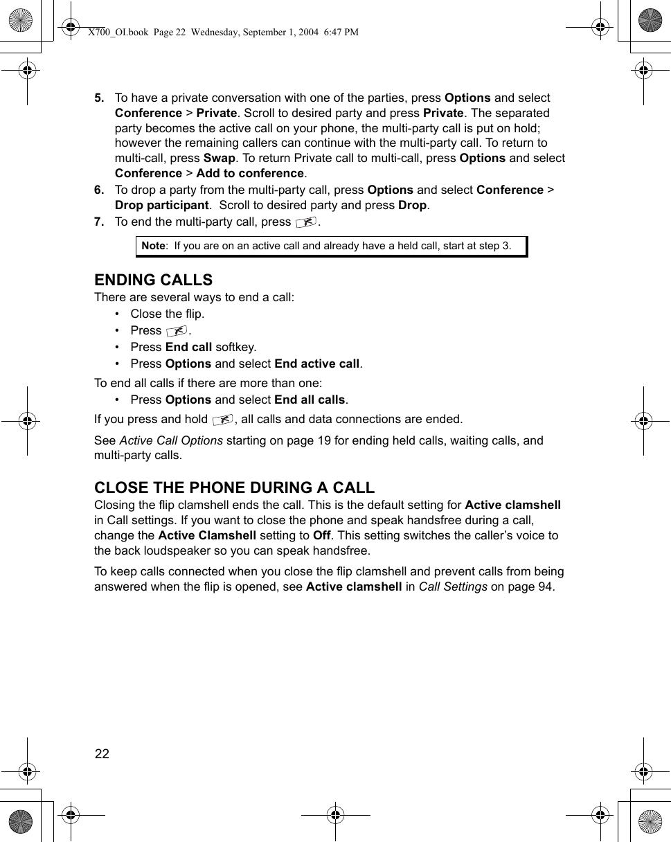 22      5. To have a private conversation with one of the parties, press Options and select Conference &gt; Private. Scroll to desired party and press Private. The separated party becomes the active call on your phone, the multi-party call is put on hold; however the remaining callers can continue with the multi-party call. To return to multi-call, press Swap. To return Private call to multi-call, press Options and select Conference &gt; Add to conference.6. To drop a party from the multi-party call, press Options and select Conference &gt; Drop participant.  Scroll to desired party and press Drop. 7. To end the multi-party call, press  . ENDING CALLSThere are several ways to end a call:• Close the flip.•Press .•Press End call softkey.•Press Options and select End active call.To end all calls if there are more than one:•Press Options and select End all calls.If you press and hold  , all calls and data connections are ended.See Active Call Options starting on page 19 for ending held calls, waiting calls, and multi-party calls.CLOSE THE PHONE DURING A CALLClosing the flip clamshell ends the call. This is the default setting for Active clamshell in Call settings. If you want to close the phone and speak handsfree during a call, change the Active Clamshell setting to Off. This setting switches the caller’s voice to the back loudspeaker so you can speak handsfree.To keep calls connected when you close the flip clamshell and prevent calls from being answered when the flip is opened, see Active clamshell in Call Settings on page 94.Note: If you are on an active call and already have a held call, start at step 3.X700_OI.book  Page 22  Wednesday, September 1, 2004  6:47 PM