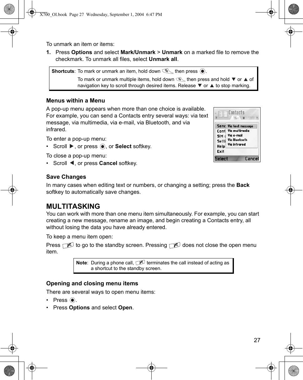    27To unmark an item or items:1. Press Options and select Mark/Unmark &gt; Unmark on a marked file to remove the checkmark. To unmark all files, select Unmark all. Menus within a MenuA pop-up menu appears when more than one choice is available. For example, you can send a Contacts entry several ways: via text message, via multimedia, via e-mail, via Bluetooth, and via infrared. To enter a pop-up menu:• Scroll  , or press  , or Select softkey.To close a pop-up menu:• Scroll , or press Cancel softkey.Save ChangesIn many cases when editing text or numbers, or changing a setting; press the Back softkey to automatically save changes.MULTITASKINGYou can work with more than one menu item simultaneously. For example, you can start creating a new message, rename an image, and begin creating a Contacts entry, all without losing the data you have already entered.To keep a menu item open:Press   to go to the standby screen. Pressing   does not close the open menu item. Opening and closing menu itemsThere are several ways to open menu items:• Press .• Press Options and select Open.Shortcuts: To mark or unmark an item, hold down   then press  .To mark or unmark multiple items, hold down   then press and hold   or   of navigation key to scroll through desired items. Release   or   to stop marking.Note: During a phone call,   terminates the call instead of acting as a shortcut to the standby screen.X700_OI.book  Page 27  Wednesday, September 1, 2004  6:47 PM