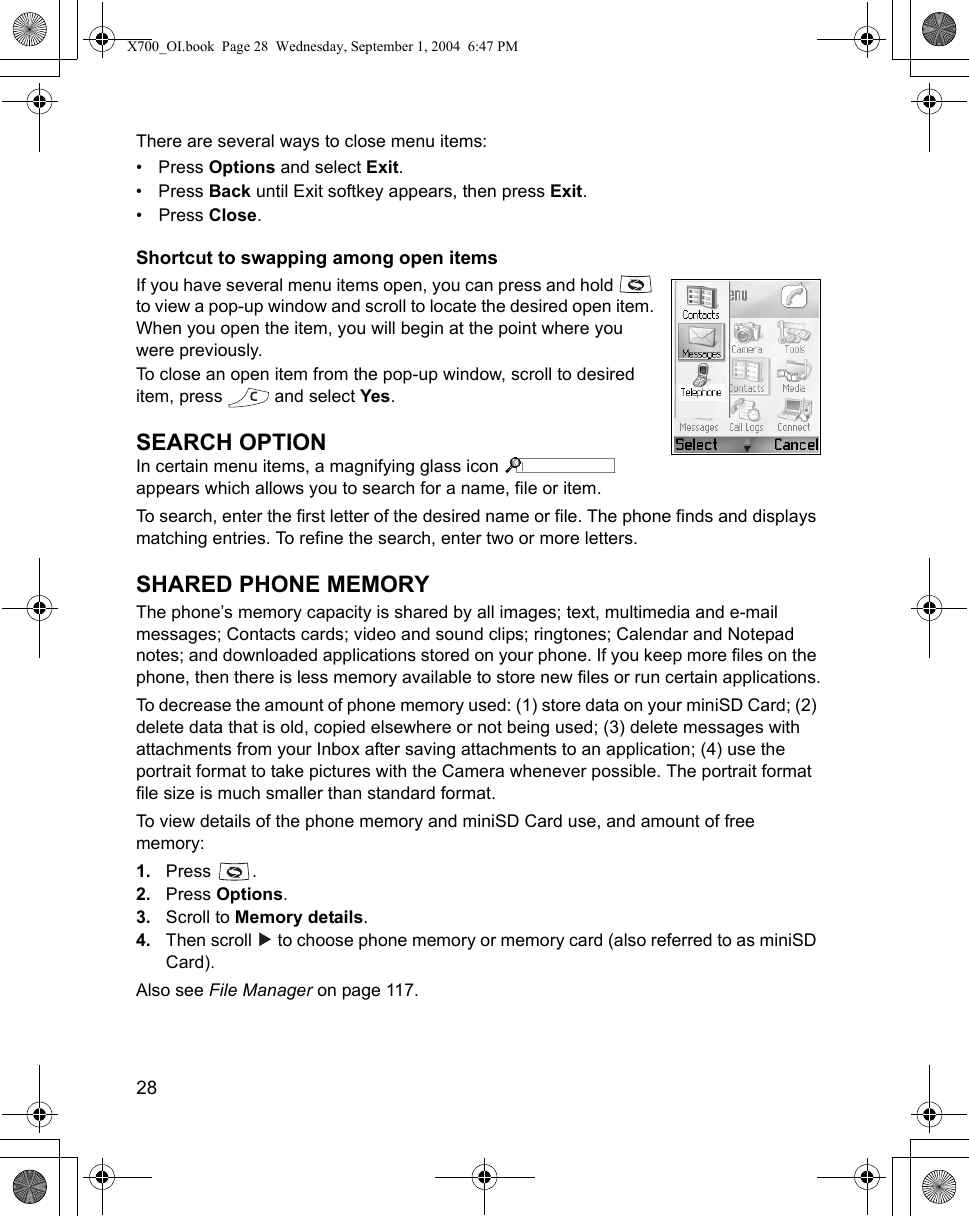 28      There are several ways to close menu items:•Press Options and select Exit.•Press Back until Exit softkey appears, then press Exit.•Press Close.Shortcut to swapping among open itemsIf you have several menu items open, you can press and hold   to view a pop-up window and scroll to locate the desired open item. When you open the item, you will begin at the point where you were previously.To close an open item from the pop-up window, scroll to desired item, press   and select Yes.SEARCH OPTIONIn certain menu items, a magnifying glass icon   appears which allows you to search for a name, file or item.To search, enter the first letter of the desired name or file. The phone finds and displays matching entries. To refine the search, enter two or more letters.SHARED PHONE MEMORYThe phone’s memory capacity is shared by all images; text, multimedia and e-mail messages; Contacts cards; video and sound clips; ringtones; Calendar and Notepad notes; and downloaded applications stored on your phone. If you keep more files on the phone, then there is less memory available to store new files or run certain applications.To decrease the amount of phone memory used: (1) store data on your miniSD Card; (2) delete data that is old, copied elsewhere or not being used; (3) delete messages with attachments from your Inbox after saving attachments to an application; (4) use the portrait format to take pictures with the Camera whenever possible. The portrait format file size is much smaller than standard format.To view details of the phone memory and miniSD Card use, and amount of free memory: 1. Press .2. Press Options. 3. Scroll to Memory details.4. Then scroll   to choose phone memory or memory card (also referred to as miniSD Card).Also see File Manager on page 117.   X700_OI.book  Page 28  Wednesday, September 1, 2004  6:47 PM