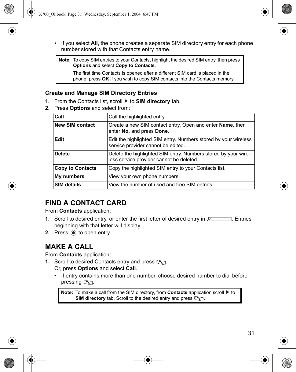    31• If you select All, the phone creates a separate SIM directory entry for each phone number stored with that Contacts entry name.Create and Manage SIM Directory Entries1. From the Contacts list, scroll   to SIM directory tab.2. Press Options and select from:    FIND A CONTACT CARDFrom Contacts application:1. Scroll to desired entry, or enter the first letter of desired entry in  . Entries beginning with that letter will display.2. Press   to open entry.MAKE A CALLFrom Contacts application:1. Scroll to desired Contacts entry and press  .Or, press Options and select Call.• If entry contains more than one number, choose desired number to dial before pressing . Note: To copy SIM entries to your Contacts, highlight the desired SIM entry, then press Options and select Copy to Contacts.The first time Contacts is opened after a different SIM card is placed in the phone, press OK if you wish to copy SIM contacts into the Contacts memory.Call  Call the highlighted entry.New SIM contact Create a new SIM contact entry. Open and enter Name, then enter No. and press Done.Edit Edit the highlighted SIM entry. Numbers stored by your wireless service provider cannot be edited.Delete Delete the highlighted SIM entry. Numbers stored by your wire-less service provider cannot be deleted.Copy to Contacts Copy the highlighted SIM entry to your Contacts list.My numbers View your own phone numbers.SIM details View the number of used and free SIM entries.Note: To make a call from the SIM directory, from Contacts application scroll   to SIM directory tab. Scroll to the desired entry and press  .X700_OI.book  Page 31  Wednesday, September 1, 2004  6:47 PM