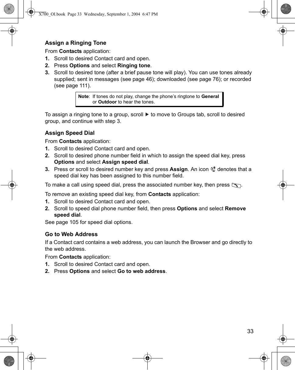    33Assign a Ringing ToneFrom Contacts application:1. Scroll to desired Contact card and open.2. Press Options and select Ringing tone.3. Scroll to desired tone (after a brief pause tone will play). You can use tones already supplied; sent in messages (see page 46); downloaded (see page 76); or recorded (see page 111).   To assign a ringing tone to a group, scroll   to move to Groups tab, scroll to desired group, and continue with step 3.Assign Speed DialFrom Contacts application:1. Scroll to desired Contact card and open.2. Scroll to desired phone number field in which to assign the speed dial key, press Options and select Assign speed dial.3. Press or scroll to desired number key and press Assign. An icon   denotes that a speed dial key has been assigned to this number field.To make a call using speed dial, press the associated number key, then press  .To remove an existing speed dial key, from Contacts application:1. Scroll to desired Contact card and open.2. Scroll to speed dial phone number field, then press Options and select Remove speed dial.See page 105 for speed dial options.Go to Web AddressIf a Contact card contains a web address, you can launch the Browser and go directly to the web address.From Contacts application:1. Scroll to desired Contact card and open.2. Press Options and select Go to web address. Note: If tones do not play, change the phone’s ringtone to General or Outdoor to hear the tones.X700_OI.book  Page 33  Wednesday, September 1, 2004  6:47 PM