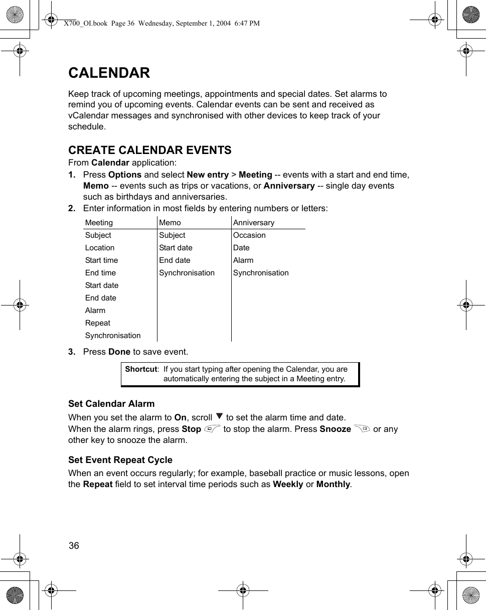 36      CALENDARKeep track of upcoming meetings, appointments and special dates. Set alarms to remind you of upcoming events. Calendar events can be sent and received as vCalendar messages and synchronised with other devices to keep track of your schedule.CREATE CALENDAR EVENTSFrom Calendar application:1. Press Options and select New entry &gt; Meeting -- events with a start and end time, Memo -- events such as trips or vacations, or Anniversary -- single day events such as birthdays and anniversaries.2. Enter information in most fields by entering numbers or letters:3. Press Done to save event.Set Calendar AlarmWhen you set the alarm to On, scroll   to set the alarm time and date.When the alarm rings, press Stop   to stop the alarm. Press Snooze   or any other key to snooze the alarm. Set Event Repeat CycleWhen an event occurs regularly; for example, baseball practice or music lessons, open the Repeat field to set interval time periods such as Weekly or Monthly.Meeting Memo AnniversarySubject Subject OccasionLocation Start date DateStart time End date AlarmEnd time Synchronisation SynchronisationStart dateEnd dateAlarmRepeatSynchronisationShortcut: If you start typing after opening the Calendar, you are automatically entering the subject in a Meeting entry.X700_OI.book  Page 36  Wednesday, September 1, 2004  6:47 PM