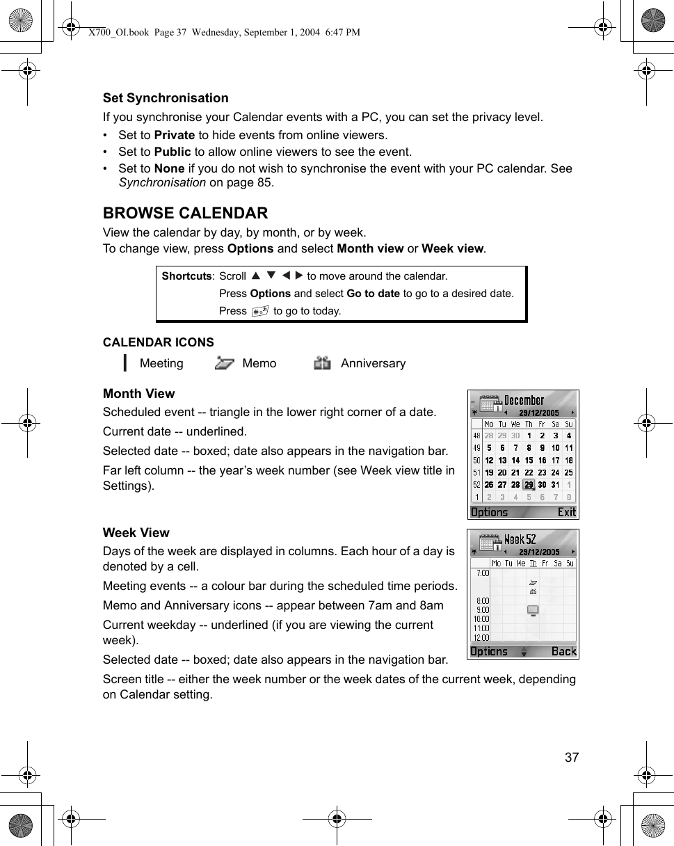    37Set SynchronisationIf you synchronise your Calendar events with a PC, you can set the privacy level.•Set to Private to hide events from online viewers. •Set to Public to allow online viewers to see the event.•Set to None if you do not wish to synchronise the event with your PC calendar. See Synchronisation on page 85.BROWSE CALENDARView the calendar by day, by month, or by week.To change view, press Options and select Month view or Week view.CALENDAR ICONS Meeting Memo AnniversaryMonth ViewScheduled event -- triangle in the lower right corner of a date.Current date -- underlined. Selected date -- boxed; date also appears in the navigation bar.Far left column -- the year’s week number (see Week view title in Settings).Week ViewDays of the week are displayed in columns. Each hour of a day is denoted by a cell.Meeting events -- a colour bar during the scheduled time periods.Memo and Anniversary icons -- appear between 7am and 8amCurrent weekday -- underlined (if you are viewing the current week).Selected date -- boxed; date also appears in the navigation bar.Screen title -- either the week number or the week dates of the current week, depending on Calendar setting.Shortcuts: Scroll         to move around the calendar.Press Options and select Go to date to go to a desired date.Press   to go to today.X700_OI.book  Page 37  Wednesday, September 1, 2004  6:47 PM
