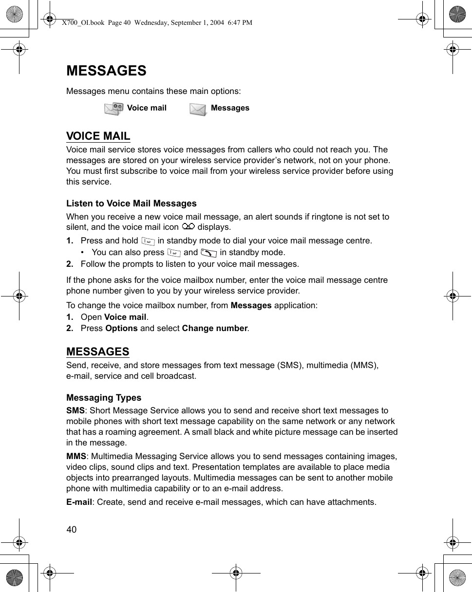 40      MESSAGESMessages menu contains these main options:VOICE MAILVoice mail service stores voice messages from callers who could not reach you. The messages are stored on your wireless service provider’s network, not on your phone. You must first subscribe to voice mail from your wireless service provider before using this service.Listen to Voice Mail MessagesWhen you receive a new voice mail message, an alert sounds if ringtone is not set to silent, and the voice mail icon   displays.1. Press and hold   in standby mode to dial your voice mail message centre.• You can also press   and   in standby mode.2. Follow the prompts to listen to your voice mail messages.If the phone asks for the voice mailbox number, enter the voice mail message centre phone number given to you by your wireless service provider.To change the voice mailbox number, from Messages application:1. Open Voice mail.2. Press Options and select Change number.MESSAGESSend, receive, and store messages from text message (SMS), multimedia (MMS), e-mail, service and cell broadcast. Messaging TypesSMS: Short Message Service allows you to send and receive short text messages to mobile phones with short text message capability on the same network or any network that has a roaming agreement. A small black and white picture message can be inserted in the message.MMS: Multimedia Messaging Service allows you to send messages containing images, video clips, sound clips and text. Presentation templates are available to place media objects into prearranged layouts. Multimedia messages can be sent to another mobile phone with multimedia capability or to an e-mail address.E-mail: Create, send and receive e-mail messages, which can have attachments.Voice mail MessagesX700_OI.book  Page 40  Wednesday, September 1, 2004  6:47 PM