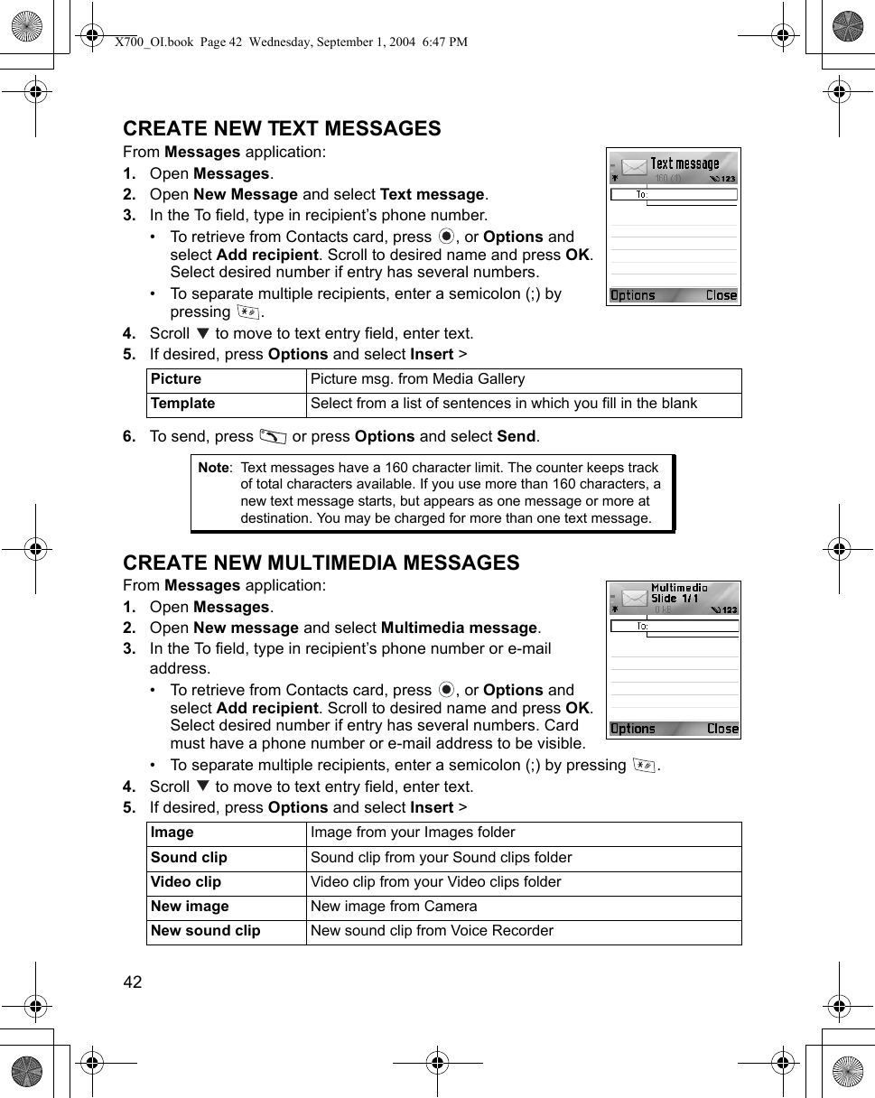 42      CREATE NEW TEXT MESSAGESFrom Messages application:1. Open Messages.2. Open New Message and select Text message.3. In the To field, type in recipient’s phone number.• To retrieve from Contacts card, press  , or Options and select Add recipient. Scroll to desired name and press OK. Select desired number if entry has several numbers. • To separate multiple recipients, enter a semicolon (;) by pressing .4. Scroll   to move to text entry field, enter text. 5. If desired, press Options and select Insert &gt; 6. To send, press   or press Options and select Send.CREATE NEW MULTIMEDIA MESSAGESFrom Messages application:1. Open Messages.2. Open New message and select Multimedia message.3. In the To field, type in recipient’s phone number or e-mail address.• To retrieve from Contacts card, press  , or Options and select Add recipient. Scroll to desired name and press OK. Select desired number if entry has several numbers. Card must have a phone number or e-mail address to be visible.• To separate multiple recipients, enter a semicolon (;) by pressing  . 4. Scroll   to move to text entry field, enter text. 5. If desired, press Options and select Insert &gt; Picture  Picture msg. from Media GalleryTemplate  Select from a list of sentences in which you fill in the blankNote: Text messages have a 160 character limit. The counter keeps track of total characters available. If you use more than 160 characters, a new text message starts, but appears as one message or more at destination. You may be charged for more than one text message.Image  Image from your Images folderSound clip Sound clip from your Sound clips folderVideo clip Video clip from your Video clips folderNew image New image from CameraNew sound clip New sound clip from Voice RecorderX700_OI.book  Page 42  Wednesday, September 1, 2004  6:47 PM