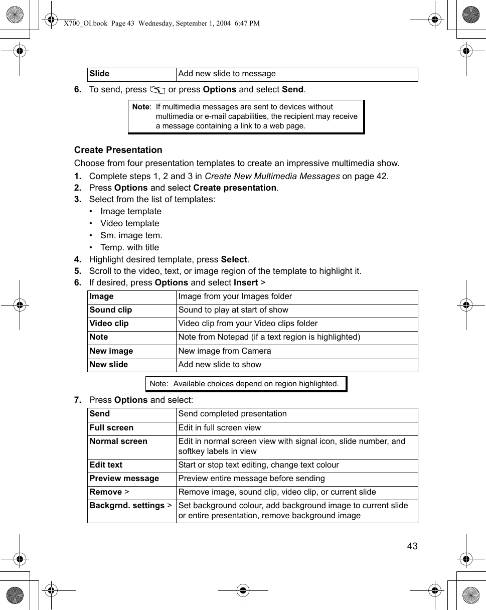    436. To send, press   or press Options and select Send.Create PresentationChoose from four presentation templates to create an impressive multimedia show.1. Complete steps 1, 2 and 3 in Create New Multimedia Messages on page 42.2. Press Options and select Create presentation.3. Select from the list of templates:• Image template• Video template• Sm. image tem.• Temp. with title4. Highlight desired template, press Select.5. Scroll to the video, text, or image region of the template to highlight it.6. If desired, press Options and select Insert &gt;    7. Press Options and select: Slide Add new slide to messageNote: If multimedia messages are sent to devices without multimedia or e-mail capabilities, the recipient may receive a message containing a link to a web page.Image Image from your Images folderSound clip  Sound to play at start of showVideo clip Video clip from your Video clips folderNote Note from Notepad (if a text region is highlighted)New image New image from CameraNew slide Add new slide to showNote: Available choices depend on region highlighted.Send Send completed presentationFull screen Edit in full screen viewNormal screen Edit in normal screen view with signal icon, slide number, and softkey labels in viewEdit text Start or stop text editing, change text colourPreview message Preview entire message before sendingRemove &gt; Remove image, sound clip, video clip, or current slideBackgrnd. settings &gt; Set background colour, add background image to current slide or entire presentation, remove background imageX700_OI.book  Page 43  Wednesday, September 1, 2004  6:47 PM