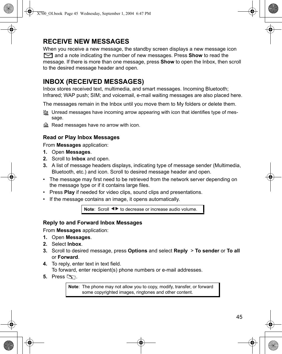    45RECEIVE NEW MESSAGESWhen you receive a new message, the standby screen displays a new message icon  and a note indicating the number of new messages. Press Show to read the message. If there is more than one message, press Show to open the Inbox, then scroll to the desired message header and open.INBOX (RECEIVED MESSAGES)Inbox stores received text, multimedia, and smart messages. Incoming Bluetooth; Infrared; WAP push; SIM; and voicemail, e-mail waiting messages are also placed here.The messages remain in the Inbox until you move them to My folders or delete them.Unread messages have incoming arrow appearing with icon that identifies type of mes-sage.Read messages have no arrow with icon.Read or Play Inbox MessagesFrom Messages application:1. Open Messages.2. Scroll to Inbox and open.3. A list of message headers displays, indicating type of message sender (Multimedia, Bluetooth, etc.) and icon. Scroll to desired message header and open.• The message may first need to be retrieved from the network server depending on the message type or if it contains large files.• Press Play if needed for video clips, sound clips and presentations.• If the message contains an image, it opens automatically.Reply to and Forward Inbox MessagesFrom Messages application:1. Open Messages.2. Select Inbox.3. Scroll to desired message, press Options and select Reply  &gt; To sender or To all or Forward.4. To reply, enter text in text field.To forward, enter recipient(s) phone numbers or e-mail addresses.5. Press .Note: Scroll   to decrease or increase audio volume.Note: The phone may not allow you to copy, modify, transfer, or forward some copyrighted images, ringtones and other content.X700_OI.book  Page 45  Wednesday, September 1, 2004  6:47 PM