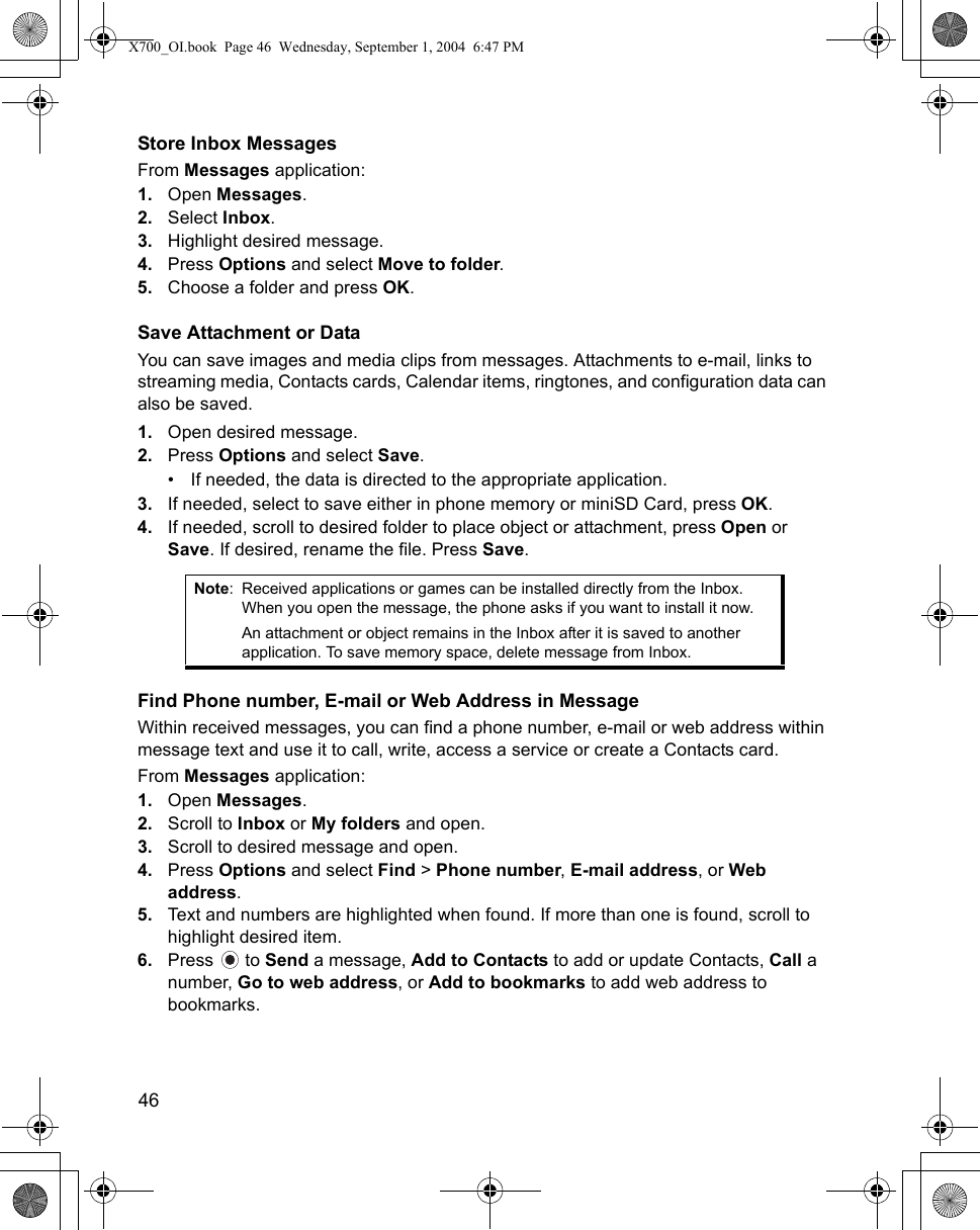 46      Store Inbox MessagesFrom Messages application:1. Open Messages.2. Select Inbox.3. Highlight desired message.4. Press Options and select Move to folder.5. Choose a folder and press OK.Save Attachment or DataYou can save images and media clips from messages. Attachments to e-mail, links to streaming media, Contacts cards, Calendar items, ringtones, and configuration data can also be saved.1. Open desired message.2. Press Options and select Save.• If needed, the data is directed to the appropriate application.3. If needed, select to save either in phone memory or miniSD Card, press OK.4. If needed, scroll to desired folder to place object or attachment, press Open or Save. If desired, rename the file. Press Save.Find Phone number, E-mail or Web Address in MessageWithin received messages, you can find a phone number, e-mail or web address within message text and use it to call, write, access a service or create a Contacts card.From Messages application:1. Open Messages.2. Scroll to Inbox or My folders and open.3. Scroll to desired message and open. 4. Press Options and select Find &gt; Phone number, E-mail address, or Web address.5. Text and numbers are highlighted when found. If more than one is found, scroll to highlight desired item.6. Press  to Send a message, Add to Contacts to add or update Contacts, Call a number, Go to web address, or Add to bookmarks to add web address to bookmarks. Note: Received applications or games can be installed directly from the Inbox. When you open the message, the phone asks if you want to install it now.An attachment or object remains in the Inbox after it is saved to another application. To save memory space, delete message from Inbox.X700_OI.book  Page 46  Wednesday, September 1, 2004  6:47 PM