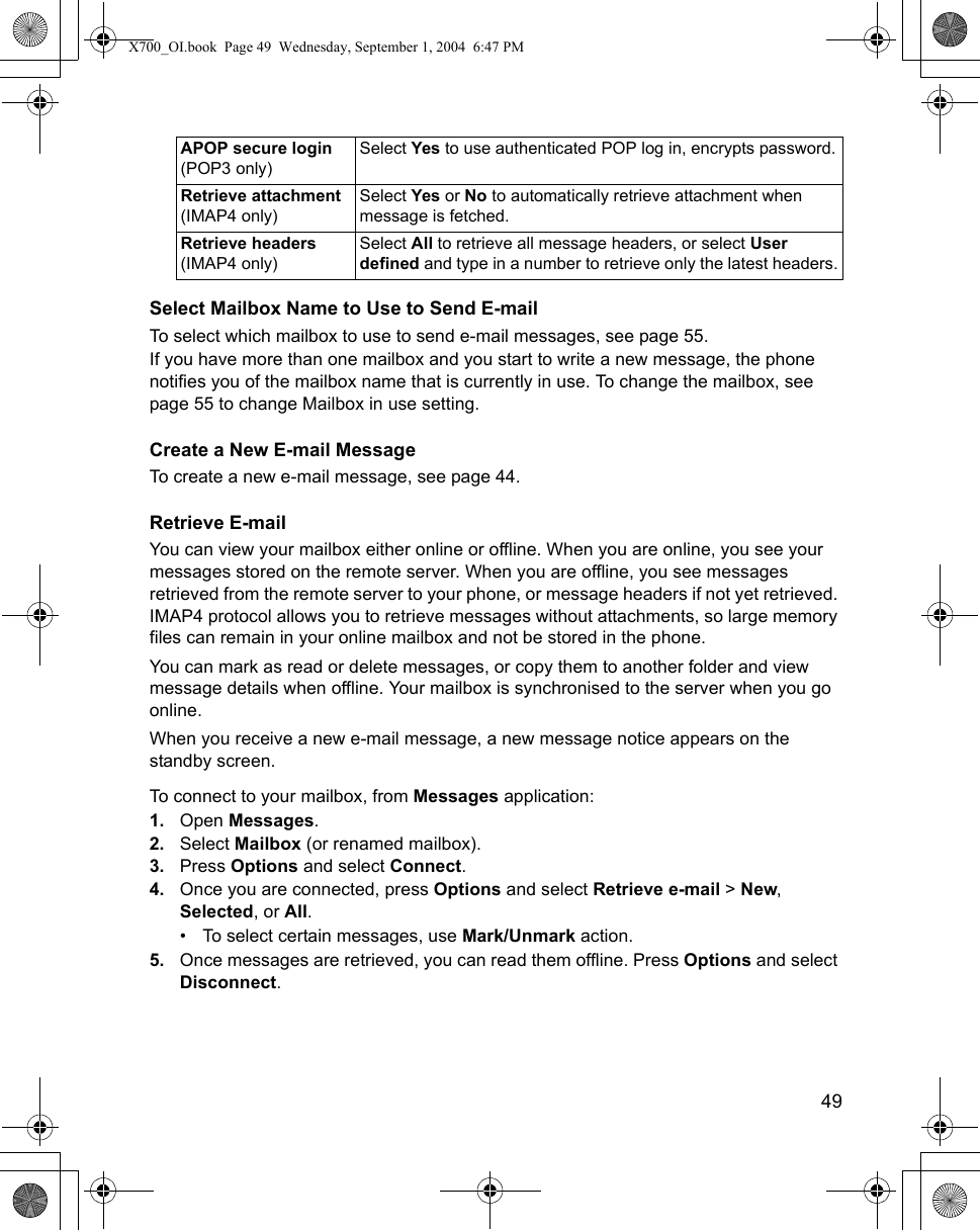    49Select Mailbox Name to Use to Send E-mailTo select which mailbox to use to send e-mail messages, see page 55.If you have more than one mailbox and you start to write a new message, the phone notifies you of the mailbox name that is currently in use. To change the mailbox, see page 55 to change Mailbox in use setting.Create a New E-mail MessageTo create a new e-mail message, see page 44.Retrieve E-mailYou can view your mailbox either online or offline. When you are online, you see your messages stored on the remote server. When you are offline, you see messages retrieved from the remote server to your phone, or message headers if not yet retrieved. IMAP4 protocol allows you to retrieve messages without attachments, so large memory files can remain in your online mailbox and not be stored in the phone.You can mark as read or delete messages, or copy them to another folder and view message details when offline. Your mailbox is synchronised to the server when you go online.When you receive a new e-mail message, a new message notice appears on the standby screen.To connect to your mailbox, from Messages application:1. Open Messages.2. Select Mailbox (or renamed mailbox). 3. Press Options and select Connect.4. Once you are connected, press Options and select Retrieve e-mail &gt; New, Selected, or All.• To select certain messages, use Mark/Unmark action.5. Once messages are retrieved, you can read them offline. Press Options and select Disconnect.APOP secure login (POP3 only)Select Yes to use authenticated POP log in, encrypts password.Retrieve attachment (IMAP4 only)Select Yes or No to automatically retrieve attachment when message is fetched.Retrieve headers (IMAP4 only)Select All to retrieve all message headers, or select User defined and type in a number to retrieve only the latest headers.X700_OI.book  Page 49  Wednesday, September 1, 2004  6:47 PM