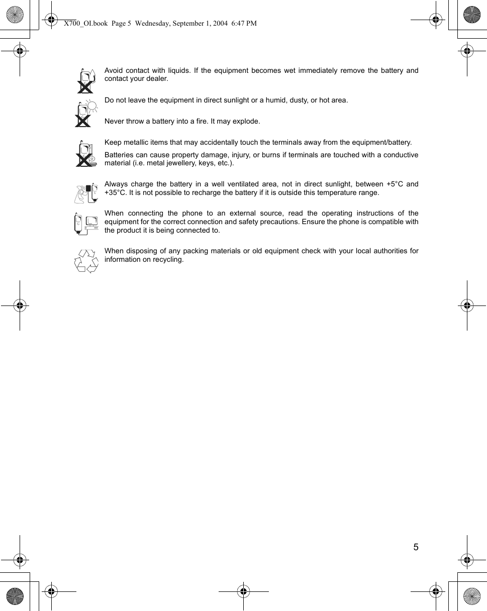    5Avoid contact with liquids. If the equipment becomes wet immediately remove the battery andcontact your dealer.Do not leave the equipment in direct sunlight or a humid, dusty, or hot area.Never throw a battery into a fire. It may explode.Keep metallic items that may accidentally touch the terminals away from the equipment/battery.Batteries can cause property damage, injury, or burns if terminals are touched with a conductivematerial (i.e. metal jewellery, keys, etc.).Always charge the battery in a well ventilated area, not in direct sunlight, between +5°C and+35°C. It is not possible to recharge the battery if it is outside this temperature range.When connecting the phone to an external source, read the operating instructions of theequipment for the correct connection and safety precautions. Ensure the phone is compatible withthe product it is being connected to.When disposing of any packing materials or old equipment check with your local authorities forinformation on recycling.X700_OI.book  Page 5  Wednesday, September 1, 2004  6:47 PM