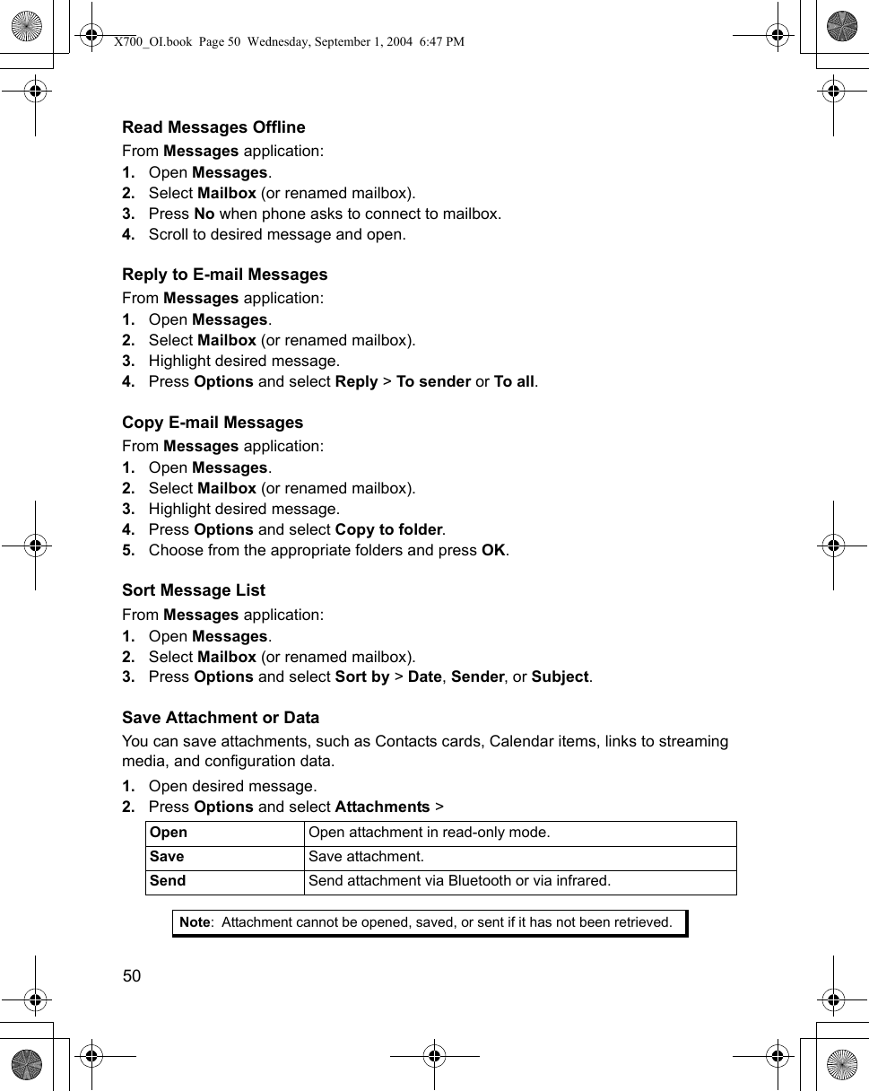 50      Read Messages OfflineFrom Messages application:1. Open Messages.2. Select Mailbox (or renamed mailbox). 3. Press No when phone asks to connect to mailbox.4. Scroll to desired message and open.Reply to E-mail MessagesFrom Messages application:1. Open Messages.2. Select Mailbox (or renamed mailbox).3. Highlight desired message.4. Press Options and select Reply &gt; To sender or To all. Copy E-mail MessagesFrom Messages application:1. Open Messages.2. Select Mailbox (or renamed mailbox).3. Highlight desired message.4. Press Options and select Copy to folder.5. Choose from the appropriate folders and press OK.Sort Message ListFrom Messages application:1. Open Messages.2. Select Mailbox (or renamed mailbox).3. Press Options and select Sort by &gt; Date, Sender, or Subject.Save Attachment or DataYou can save attachments, such as Contacts cards, Calendar items, links to streaming media, and configuration data.1. Open desired message.2. Press Options and select Attachments &gt;      Open  Open attachment in read-only mode.Save Save attachment.Send  Send attachment via Bluetooth or via infrared. Note: Attachment cannot be opened, saved, or sent if it has not been retrieved.X700_OI.book  Page 50  Wednesday, September 1, 2004  6:47 PM